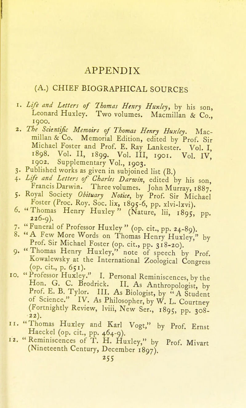 (A.) CHIEF BIOGRAPHICAL SOURCES 1. Life and Letters of Thomas Henry Huxley, by his son, Leonard Huxley. Two volumes. Macmillan & Co., 1900. 2. The Scientific Memoirs of Thomas Henry Huxley. Mac- millan & Co. Memorial Edition, edited by Prof. Sir Michael Foster and Prof. E. Ray Lankester. Vol. I 1898. Vol. II, 1899. Vol. Ill, 1901. Vol. IV,' 1902. Supplementary Vol., 1903. ' 3. Published works as given in subjoined list (B.) 4. Life and Letters of Charles Darwin, edited by his son, Francis Darwin. Three volumes. John Murray, 1887. 5. Royal Society Obituary Notice, by Prof. Sir Michael Foster (Proc. Roy. Soc. lix, 1895-6, pp. xlvi-lxvi). 6. Thomas Henry Huxley (Nature, Hi, 189;, pp. 226-9). 7. Funeral of Professor Huxley (op. cit., pp. 24-89). 8. A Few More Words on Thomas Henry Huxley, by Prof. Sir Michael Foster (op. cit., pp. 318-20). 9. Thomas Henry Huxley, note of speech by Prof. Kowalewsky at the International Zoological Congress (op. cit., p. 651). 10. Professor Huxley. I. Personal Reminiscences, by the Hon. G. C. Brodrick. II. As Anthropologist, by Prof. E. B. Tylor. III. As Biologist, by A Student of Science. IV. As Philosopher, by W. L. Courtney (Fortnightly Review, Iviii, New Ser., 1895, pp. 308- 11. Thomas Huxley and Karl Vogt, by Prof. Ernst Haeckel (op. cit., pp. 464-9), 12. Reminiscences of T. H. Huxley, by Prof. Mivart (Nineteenth Century, December 1897).