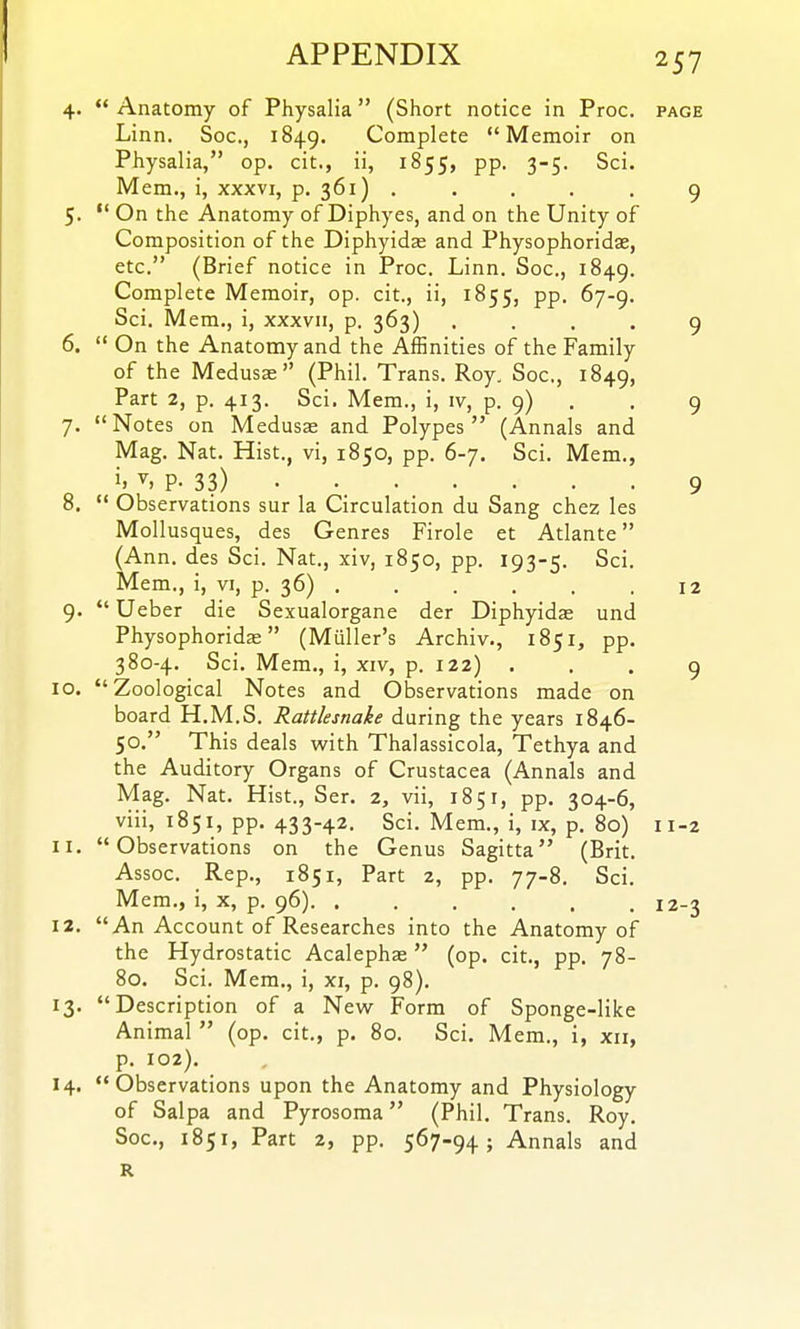 4.  Anatomy of Physalia (Short notice in Proc. page Linn. Soc, 1849. Complete Memoir on Physalia, op. cit., ii, 1855, pp. 3-5. Sci. Mem., i, xxxvi, p. 361) . . . . . 9 5.  On the Anatomy of Diphyes, and on the Unity of Composition of the Diphyidae and Physophoridas, etc. (Brief notice in Proc. Linn. Soc, 1849. Complete Memoir, op. cit., ii, 1855, PP- ^l'^' Sci. Mem., i, xxxvii, p. 363) .... 9 6.  On the Anatomy and the Affinities of the Family of the Medusas (Phil. Trans. Roy. Soc, 1849, Part 2, p. 413. Sci. Mem., i, iv, p. 9) . . 9 7. Notes on Medusae and Polypes (Annals and Mag. Nat. Hist., vi, 1850, pp. 6-7. Sci. Mem., i. P- 33) 9 8. *' Observations sur la Circulation du Sang chez les Mollusques, des Genres Firole et Atlante (Ann, des Sci. Nat., xiv, 1850, pp. 193-5. Sci. Mem., i, yi, p. 36) 12 9.  Ueber die Sexualorgane der Diphyidae und Physophoridae (Muller's Archiv., 1851, pp. 380-4. Sci. Mem., i, xiv, p. 122) ... 9 10. Zoological Notes and Observations made on board H.M.S. Rattlesnake during the years 1846- 50. This deals with Thalassicola, Tethya and the Auditory Organs of Crustacea (Annals and Mag. Nat. Hist., Ser. 2, vii, 1851, pp. 304-6, viii, 1851, pp. 433-42. Sci. Mem., i, ix, p. 80) 11-2 11. Observations on the Genus Sagitta (Brit. Assoc. Rep., 1851, Part 2, pp. 77-8. Sci. Mem., i, x, p. 96) 12-3 12. An Account of Researches into the Anatomy of the Hydrostatic Acalephae (op. cit., pp. 78- 80. Sci. Mem., i, xi, p. 98). 13. Description of a New Form of Sponge-like Animal  (op. cit., p. 80. Sci. Mem., i, xii, p. 102). 14. Observations upon the Anatomy and Physiology of Salpa and Pyrosoma (Phil. Trans. Roy. Soc, 1851, Part 2, pp. 567-94; Annals and R