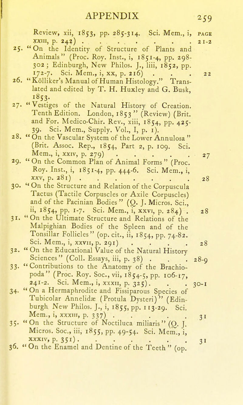 Review, xii, 1853, pp. 285-314. Sci. Mem., i, page xxiii, p. 24?) . .... . . .21-2 25. On the Identity of Structure of Plants and Animals (Proc. Roy. Inst., i, 1851-4, pp. 298- 302; Edinburgh, New Philos. J., liii, 1852, pp. 172-7. Sci. Mem., i, xx, p. 216) ... 22 26. Kolliker's Manual of Human Histology. Trans- lated and edited by T. H. Huxley and G. Busk, 27. Vestiges of the Natural History of Creation. Tenth Edition, London, 1853 (Review) (Brit, and For. Medico-Chir. Rev., xiii, 1854, pp. 425- 39. Sci. Mem., Supply. Vol., I, p. i). 28.  On the Vascular System of the Lower Annulosa  (Brit. Assoc. Rep., 1854, Part 2, p. 109. Sci. Mem., i, xxiv, p. 279) 27 29-  On the Common Plan of Animal Forms  (Proc. Roy. Inst., i, 1851-4, pp. 444-6. Sci. Mem., i, XXV, p. 281) 28 30. On the Structure and Relation of the Corpuscula Tactus (Tactile Corpuscles or Axile Corpuscles) and of the Pacinian Bodies  (Q. J. Micros. Sci., ii, 1854, pp. 1-7. Sci. Mem., i, xxvi, p. 284) . 28 31. On the Ultimate Structure and Relations of the Malpighian Bodies of the Spleen and of the Tonsillar Follicles (op. cit., ii, 1854, PP- 74-82. Sci. Mem., i, xxvii, p. 291) .... 28 32.  On the Educational Value of the Natural History Sciences (Coll. Essays, iii, p. 38) . . . 28-9 33. Contributions to the Anatomy of the Brachio- poda (Proc. Roy. Soc, vii, 1854-5, pp. 106-17, 241-2. Sci. Mem., i, XXXII, p. 325). . . 30-1 34.  On a Hermaphrodite and Fissiparous Species of Tubicolar Annelidae (Protula Dysteri) (Edin- burgh New Philos. J., i, 1855, pp. 113-29. Sci. Mem., i, XXXIII, p. 337) ..... 31 35. On the Structure of Noctiluca miliaris  (Q. J. Micros. Soc, iii, 1855, pp. 49-54. Sci. Mem., i, XXXIV, p. 351) 3, 36.  On the Enamel and Dentine of the Teeth  (op.