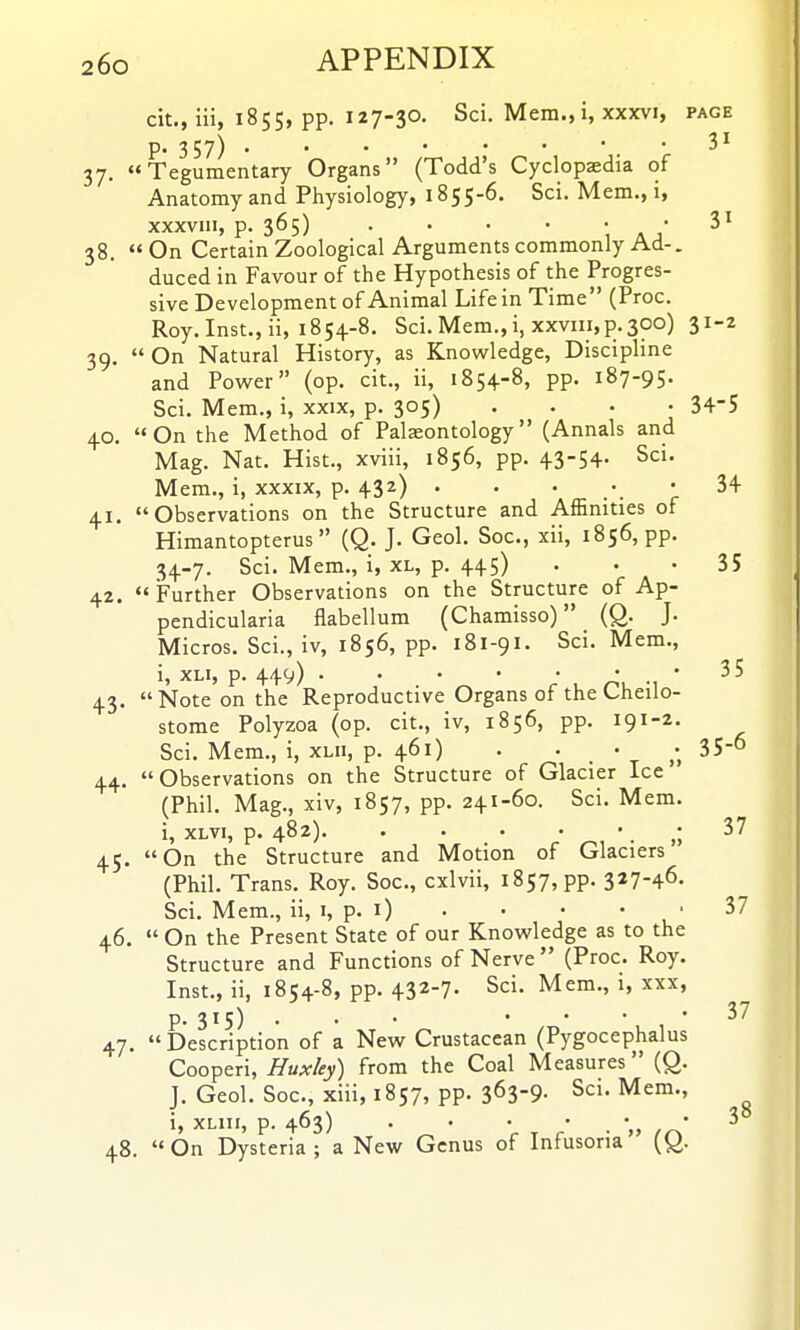 cit., iii, 1855, pp. 127-30. Sci. Mem., i, xxxvi, page p. 357) • • 3^ 37. Tegumentary Organs (Todd's Cyclopaedia of Anatomy and Physiology, 1855-6. Sci. Mem., i, xxxvm, p. 365) . • . • • 3' 38.  On Certain Zoological Arguments commonly Ad-. duced in Favour of the Hypothesis of the Progres- sive Development of Animal Life in Time (Proc. Roy. Inst., ii, 1854-8. Sci. Mem., i, xxviii, p.300) 31-2 39.  On Natural History, as Knowledge, Discipline and Power (op. cit., ii, 1854-8, pp. 187-95. Sci. Mem., i, xxix, p. 305) .... 34-5 40. On the Method of Palaeontology (Annals and Mag. Nat. Hist., xviii, 1856, pp. 43-54- Sci. Mem., i, xxxix, p. 432) . . . • • 34 41. Observations on the Structure and Affinities of Himantopterus  (Q. J. Geol. Soc, xii, 1856, pp. 34-7. Sci. Mem., i, XL, p. 445) ... 35 42. Further Observations on the Structure of Ap- pendicularia flabellum (Chamisso) (Q. J. Micros. Sci., iv, 1856, pp. 181-91. Sci. Mem., i, XLi, p. 449) . . . • ' r< ^^ ' 43. Note on the Reproductive Organs of the Cheilo- stome Polyzoa (op. cit., iv, 1856, pp. 191-2. Sci. Mem., i, xlii, p. 461) . . • 35-° 44. Observations on the Structure of Glacier Ice (Phil. Mag., xiv, 1857, pp. 241-60. Sci. Mem. i, xLvi, p. 482) 45. On the Structure and Motion of Glaciers (Phil. Trans. Roy. Soc, cxlvii, 1857, pp. 327-46. Sci. Mem., ii, i, p. i) . • • • • 37 46.  On the Present State of our Knowledge as to the Structure and Functions of Nerve  (Proc. Roy. Inst., ii, 1854-8, pp. 432-7. Sci. Mem., i, xxx, p. 315) ... .... 37 47.  Description of a Nevir Crustacean (Pygocephalus Cooperi, Hux/ey) from the Coal Measures (Q. J, Geol. Soc, xiii, 1857, pp. 363-9- Sci. Mem., i, XLIII, p. 463) . . . * . *,, fr\' ^ 48.  On Dysteria ; a New Genus of Infusoria [Q.