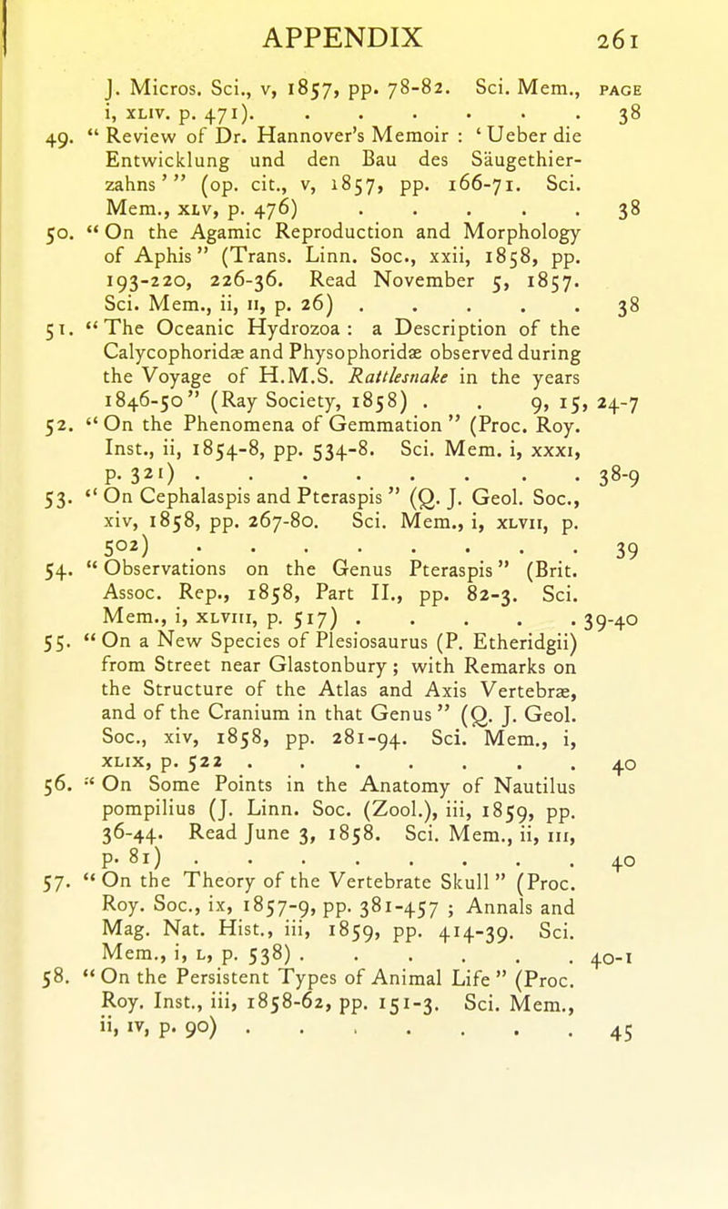 J. Micros. Sci., v, 1857, pp. 78-82. Sci. Mem., page i, xLiv. p. 471). . . . . . .38 49. *' Review of Dr. Hannover's Memoir : ' Ueber die Entwicklung und den Bau des Saugethier- zahns' (op. cit., v, 1857, pp. 166-71. Sci. Mem., xtv, p. 476) ..... 38 50.  On the Agamic Reproduction and Morphology of Aphis (Trans. Linn. Soc, xxii, 1858, pp. 193-220, 226-36. Read November 5, 1857. Sci. Mem., ii, 11, p. 26) ..... 38 51.  The Oceanic Hydrozoa : a Description of the Calycophoridae and Physophoridas observed during the Voyage of H.M.S. Rattlesnake in the years 1846-50 (Ray Society, 1858) . . 9, 15, 24-7 52. On the Phenomena of Gemmation  (Proc. Roy. Inst., ii, 1854-8, pp. 534-8. Sci. Mem. i, xxxi, P- 321) 38-9 53.  On Cephalaspis and Ptcraspis  (Q. J. Geol. Soc, xiv, 1858, pp. 267-80. Sci. Mem., i, xlvii, p. 502) 39 54. '* Observations on the Genus Pteraspis (Brit. Assoc. Rep., 1858, Part II., pp. 82-3. Sci. Mem., i, XLViii, p. 517) 39-40 55. On a New Species of Plesiosaurus (P. Etheridgii) from Street near Glastonbury; with Remarks on the Structure of the Atlas and Axis Vertebras, and of the Cranium in that Genus  (Q. J. Geol. Soc, xiv, 1858, pp. 281-94. Sci. Mem., i, xLix, p. 522 40 56.  On Some Points in the Anatomy of Nautilus pompilius (J. Linn. Soc. (Zool.), iii, 1859, pp. 36-44. Read June 3, 1858. Sci. Mem., ii, iii, P- 81) 40 57. On the Theory of the Vertebrate Skull (Proc. Roy. Soc, ix, 1857-9, pp. 381-457 ; Annals and Mag. Nat. Hist., iii, 1859, PP- +H-39- Sci. Mem., i, l, p. 538) 40-1 58. On the Persistent Types of Animal Life (Proc. Roy. Inst., iii, 1858-62, pp. 151-3. Sci. Mem., ii, IV, p. 90) 45