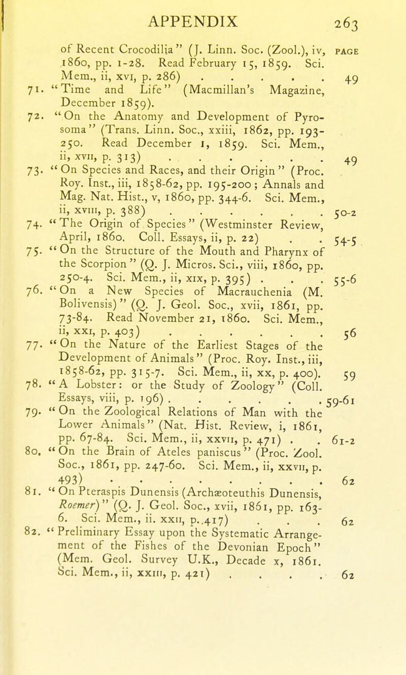 of Recent Crocodilia  (J. Linn. Soc. (Zool,), iv, page i860, pp. 1-28. Read February 15, 1859. ^^i- Mem., ii, xvi, p. 286) 71. Time and Life (Macmillan's Magazine, December 1859). 72. On the Anatomy and Development of Pyro- soma (Trans. Linn, Soc, xxiii, 1862, pp. 193- 250. Read December i, 1859. Sci. Mem., ii, xvii, p. 313) 49 73. On Species and Races, and their Origin (Proc. Roy. Inst., iii, 1858-62, pp. 195-200 ; Annals and Mag. Nat. Hist., v, i860, pp. 344-6. Sci. Mem., ii, xvni, p. 388) 50-2 74.  The Origin of Species (Westminster Review, April, i860. Coll. Essays, ii, p. 22) . . 54-5 75. On the Structure of the Mouth and Pharynx of the Scorpion (Q. J. Micros. Sci., viii, i860, pp, 250-4. Sci. Mem., ii, XIX, p. 395) , . . 55-6 76. On a New Species of Macrauchenia (M. Bolivensis)  (Q. J. Geol. Soc, xvii, 1861, pp. 73-84. Read November 21, i860. Sci. Mem., ii, XXI, p. 403) 56 77. On the Nature of the Earliest Stages of the Development of Animals (Proc. Roy. Inst., iii, 1858-62, pp. 315-7. Sci. Mem., ii, XX, p. 400). 59 78. A Lobster: or the Study of Zoology (Coll. Essays, viii, p. 796) 59.61 79.  On the Zoological Relations of Man with the Lower Animals (Nat. Hist. Review, i, 1861, pp. 67-84. Sci. Mem., ii, xxvii, p. 471) , . 61-2 80.  On the Brain of Ateles paniscus  (Proc. Zool. Soc, 1861, pp. 247-60. Sci. Mem., ii, xxvu, p. 493) 62 81. '< On Pteraspis Dunensis (Archasoteuthis Dunensis, Roemer) {Q. J. Geol. Soc, xvii, 1861, pp. 163- 6. Sci. Mem., ii. xxii, p..417) ... 62 82.  Preliminary Essay upon the Systematic Arrange- ment of the Fishes of the Devonian Epoch (Mem. Geol. Survey U.K., Decade x, 1861. Sci. Mem., ii, xxiii, p. 421) . . . . 62