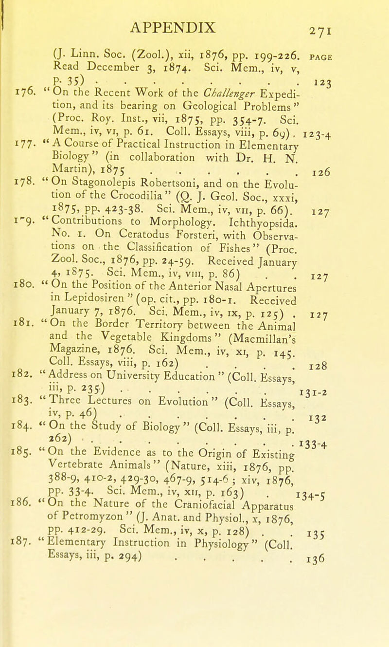 (J. Linn. Soc. (Zool.), xii, 1876, pp. 199-226. page Read December 3, 1874. Sci. Mem., iv, v, P- 35) 123 176. On the Recent Work of the Challenger Expedi- tion, and its bearing on Geological Problems (Proc. Roy. Inst., vii, 1875, pp. 354-7. Sci. Mem., iv, vi, p. 61. Coll. Essays, viii, p. 6y) . 123-4 177.  A Course of Practical Instruction in Elementary Biology (in collaboration with Dr. H. N. Martin), 1875 . . . . . ! 126 178. On Stagonolepis Robertsoni, and on the Evolu- tion of the Crocodilia  (Q. J. Geol. Soc, xxxi, 1875, pp, 423-38. Sci. Mem., iv, vii, p. 66). 127 1^9. Contributions to Morphology. Ichthyopsida. No. I. On Ceratodus Forsteri, with Observa- tions on the Classification of Fishes (Proc. Zool. Soc, 1876, pp. 24-59. Received January 4, 1875. Sci. Mem., iv, viii, p. 86) . , 127 180.  On the Position of the Anterior Nasal Apertures in Lepidosiren  (op. cit., pp. 180-1. Received January 7, 1876. Sci. Mem., iv, ix, p. 125) . 127 181. On the Border Territory between the Animal and the Vegetable Kingdoms (Macmillan's Magazine, 1876. Sci. Mem., iv, xi, p. 145. Coll. Essays, viii, p. 162) .... 128 182. Address on University Education  (Coll Essays* ii''P-235) • '131-2 183. Three Lectures on Evolution (Coll. Essays, p- 46) 184. On the Study of Biology (Coll. Essays, iii, p »62) 133.^ 185. On the Evidence as to the Origin of Existing Vertebrate Animals (Nature, xiii, 1876, pp. 388-9, 410-2, 429-30, 467-9, 514-6 ; xiv, 1876, PP- 33-4- Sci. Mem., iv, xii, p. 163) . 134-5 186. On the Nature of the Craniofacial Apparatus of Petromyzon  (J. Anat. and Physiol., x, 1876, pp. 412-29. Sci. Mem., iv, x, p. 128) . . 135 187. Elementary Instruction in Physiology (Coll. Essays, iii, p. 294) . . . . .136