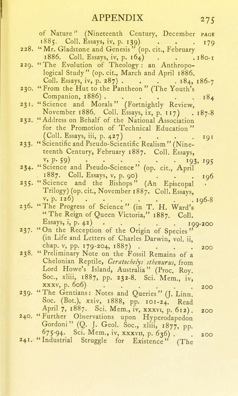 of Nature (Nineteenth Century, December page 1885. Coll. Essays, iv, p. 139) . . . 179 228.  Mr. Gladstone and Genesis  (op. cit., February 1886. Coll. Essays, iv, p. 164) . . . 180-1 229. The Evolution of Theology: an Anthropo- logical Study (op. cit., March and April 1886. Coll. Essays, iv, p. 287) . . . .184, 186-7 230. From the Hut to the Pantheon (The Youth's Companion, 1886) . . . . . .184 231. Science and Morals (Fortnightly Review, November 1886. Coll. Essays, ix, p. 117) . 187-8 232. Address on Behalf of the National Association for the Promotion of Technical Education (Coll. Essays, iii, p. 427) . . . .191 233. Scientific and Pseudo-Scientific Realism (Nine- teenth Century, February 1887. Coll. Essays, ^'P- 59) 193, 195 234. Science and Pseudo-Science (op. cit., April 1887. Coll. Essays, v, p. 90) . . . 1^6 235. Science and the Bishops (An Episcopal Trilogy) (op. cit., November 1887. Coll. Essays, V, p. 126) iq6-8 236. The Progress of Science (in T. H. Ward's The Reign of Queen Victoria, 1887. Coll. Essays, i, p. 42) 199-200 237. On the Reception of the Origin of Species (in Life and Letters of Charles Darwin, vol. ii, chap. V, pp. 179-204, 1887) . . . .200 238.  Preliminary Note on the Fossil Remains of a Chelonian Reptile, Ceratochelys sthenurus, from Lord Howe's Island, Australia (Proc. Roy. Soc, xliii, 1887, PP- 232-8. Sci. Mem., iv, XXXV, p. 606) 200 239. The Gentians: Notes and Queries (J. Linn. Soc. (Bot.), xxiv, 1888, pp. 101-24. Read April 7, 1887. Sci. Mem., iv, xxxvi, p. 612). 200 240. Further Observations upon Hyperodapedon Gordoni (Q. J. Geol. Soc, xliii, 1877, PP- 675-94. Sci. Mem., iv, xxxvii, p. 636) . . 200 241. Industrial Struggle for Existence (The