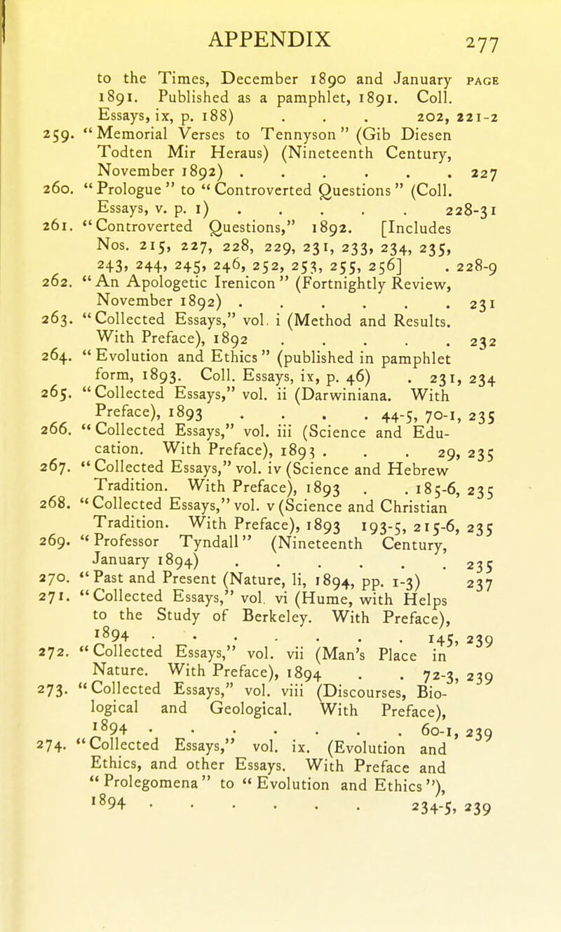 to the Times, December 1890 and January page 1891. Published as a pamphlet, 1891. Coll. Essays, ix, p. 188) , . . 202, 221-2 259. Memorial Verses to Tennyson (Gib Diesen Todten Mir Heraus) (Nineteenth Century, November 1892) ...... 227 260.  Prologue  to  Controverted Questions  (Coll. Essays, v. p. i) 228-31 261. Controverted Questions, 1892. [Includes Nos. 215, 227, 228, 229, 231, 233, 234, 235, 243, 244, 245, 246, 252, 253, 255, 256] . 228-9 262. An Apologetic Irenicon (Fortnightly Review, November 1892) . . . . . .231 263. Collected Essays, vol. i (Method and Results. With Preface), 1892 232 264.  Evolution and Ethics  (published in pamphlet form, 1893. Coll. Essays, ix, p. 46) . 231, 234 265.  Collected Essays, vol. ii (Darvsriniana. With Preface), 1893 .... 44-5, 70-1, 235 266. Collected Essays, vol. iii (Science and Edu- cation. With Preface), 189? . . .29, 235 267.  Collected Essays, vol. iv (Science and Hebrew Tradition. With Preface), 1893 . . 185-6, 235 268. Collected Essays, vol. v(Science and Christian Tradition. With Preface), 1893 193-5, 21S-6, 235 269. Professor Tyndall (Nineteenth Century, January 1894) 235 270. Past and Present (Nature, li, 1894, pp. 1-3) 237 271. Collected Essays, vol, vi (Hume, with Helps to the Study of Berkeley. With Preface), 1^94- ■ 145, 239 272. Collected Essays, vol. vii (Man's Place in Nature. With Preface), 1894 . . 72-3, 239 273.  Collected Essays, vol. viii (Discourses, Bio- ' logical and Geological. With Preface), ^894 60-1, 239 274. Collected Essays, vol. ix, (Evolution and Ethics, and other Essays. With Preface and Prolegomena to Evolution and Ethics), '^94 234-5, 239