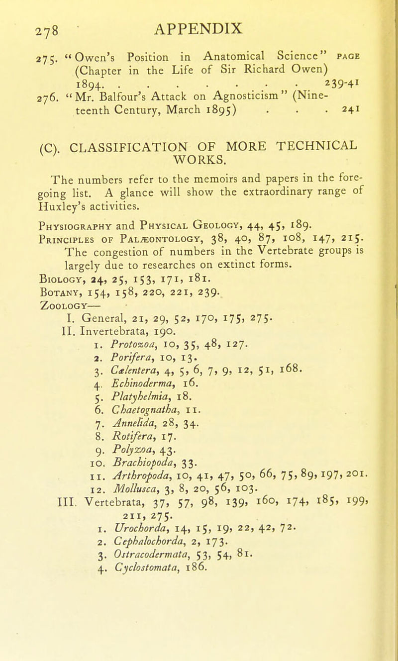 275. Owen's Position in Anatomical Science page (Chapter in the Life of Sir Richard Owen) 1894. 239-41 276. Mr. Balfour's Attack on Agnosticism (Nine- teenth Century, March 1895) • • -241 (C). CLASSIFICATION OF MORE TECHNICAL WORKS. The numbers refer to the memoirs and papers in the fore- going list. A glance will show the extraordinary range of Huxley's activities. Physiography and Physical Geology, 44, 45, 189. Principles of Paleontology, 38, 40, 87, 108, 147, 215. The congestion of numbers in the Vertebrate groups is largely due to researches on extinct forms. Biology, 24, 25, 153, 171, 181. Botany, 154, 158, 220, 221, 239. Zoology— I. General, 21, 29, 52, 170, 175, 275. II. Invertebrata, 190. 1. Protozoa, 10, 35, 48, 127. 2. Porlfera, 10, 13. 3. Calentera, 4, 5, 6, 7, 9, 12, 51, 168, 4. Echinoderma, 16. 5. Platyhelmia, 18, 6. Chaetognatha, 11. 7. Annelida, 28, 34. 8. Rotifer a, 17. 9. Polyzoa, 43. 10. Brachiopoda, 33. 11. Arthropoda, lO, 41, 47, 50, 66, 75, 89,197, 2O1 12. Mollusca, 3, 8, 20, 56, 103. III. Vertebrata, 37, 57, 98, 139, 160, 174, 185, 199 211, 275. 1. Urochorda, 14, 15, 19, 22, 42, 72. 2. Cephalochorda, 2, 173. 3. Ostracodermata, 53, 54j 81. 4. Cyc/ostomata, 186.