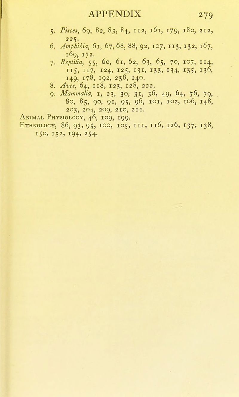 5. Pisces, 69, 82, 83, 84, 112, 161, 179, 180, 212, 225. 6. Jmphibia, 61, 67, 68, 88, 92, 107, 113, 132, 167, 169, 172. 7. Reptilia, 55, 60, 61, 62, 63, 65, 70, 107, 114, 115, 117, 124, 125, 131, 133, 134, 135, 136, 149, 178, 192, 238, 240. 8. j4ves, 64, 118, 123, 128, 222. 9. Mammalia, i, 23, 30, 31, 36, 49, 64, 76, 79, 80, 85, 90, 91, 95, 96, lOi, 102, 106, 148, 203, 204, 209, 210, 211. Animal Physiology, 46, 109, 199. Ethnology, 86, 93, 95, 100, 105, iii, 116, 126, 137, 138, 150, 152, 194, 254.