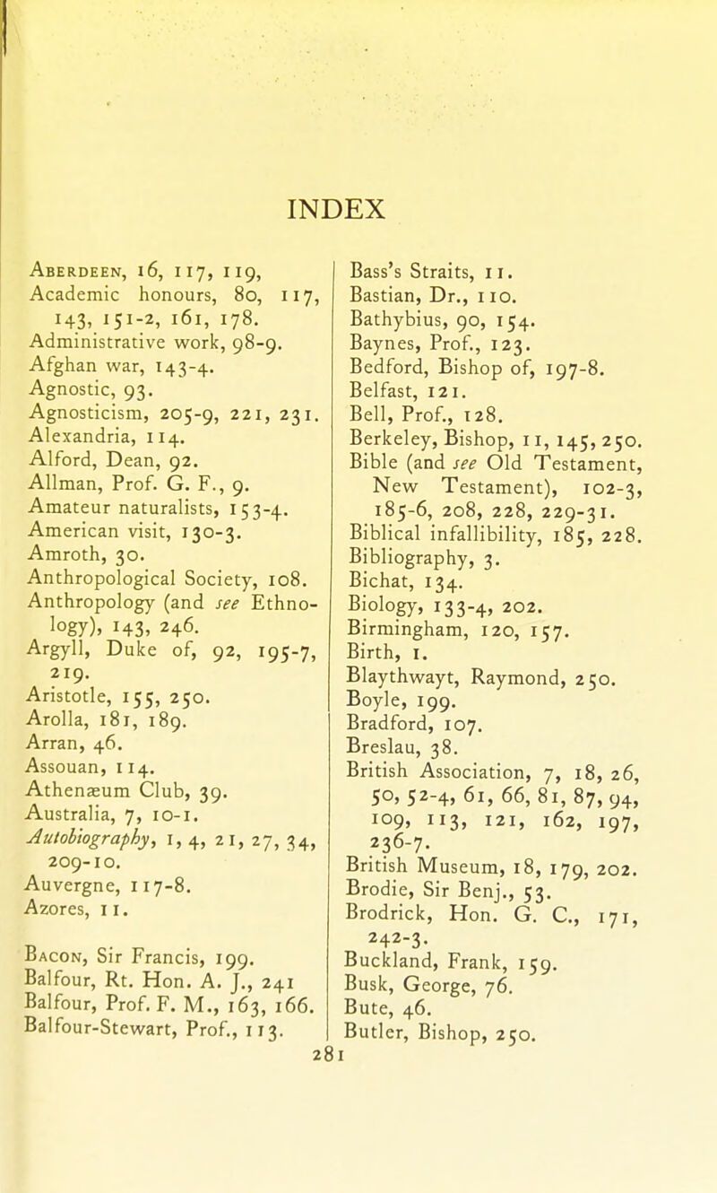 Aberdeen, i6, 117, 119, Academic honours, 80, 117, 143, 151-2, 161, 178. Administrative work, 98-9, Afghan war, 143-4. Agnostic, 93. Agnosticism, 205-9, ^^''j 231, Alexandria, 114. Alford, Dean, 92. Allman, Prof. G. F., 9. Amateur naturalists, 153-4. American visit, 130-3. Amroth, 30. Anthropological Society, 108. Anthropology (and see Ethno- logy). 143, 246. Argyll, Duke of, 92, 195-7, 219. Aristotle, 155, 250. Arolla, 181, 189. Arran, 46. Assouan, 114. Athenaeum Club, 39. Australia, 7, 10-1. Autobiography, i, 4, 21, 27, 34, 209-10. Auvergne, 117-8. Azores, 11. Bacon, Sir Francis, 199, Balfour, Rt. Hon. A. J., 241 Balfour, Prof. F. M., 163, 166. Balfour-Stew^art, Prof., 113. 28 Bass's Straits, 11. Bastian, Dr., 110. Bathybius, 90, 154. Baynes, Prof., 123. Bedford, Bishop of, 197-8. Belfast, 121. Bell, Prof., 128. Berkeley, Bishop, 11, 145, 250 Bible (and see Old Testament New Testament), 102-3 185-6, 208, 228, 229-31. Biblical infallibility, 185, 228 Bibliography, 3. Bichat, 134. Biology, 133-4, 202. Birmingham, 120, 157. Birth, I. Blaythwayt, Raymond, 250. Boyle, 199, Bradford, 107. Breslau, 38. British Association, 7, 18, 26 50, 52-4, 61, 66, 81, 87,94; 109, 113, 121, 162, 197. 236-7. British Museum, 18, 179, 202. Brodie, Sir Benj., 53. Brodrick, Hon. G. C, 171, 242-3. Buckland, Frank, 159. Busk, George, 76. Bute, 46. Butler, Bishop, 250.