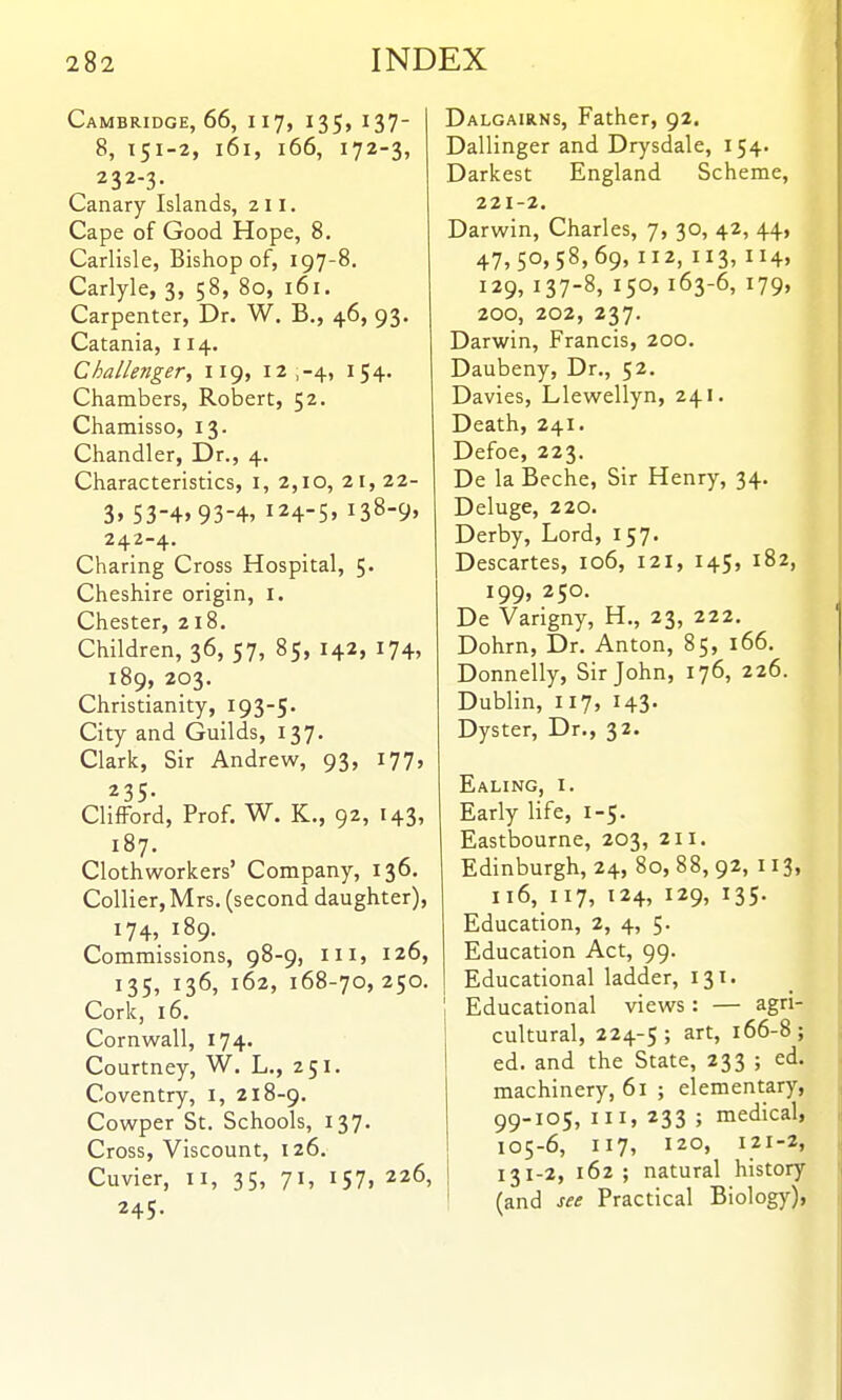 Cambridge, 66, 117, I35> 137- 8, 151-2, 161, 166, 172-3, 232-3. Canary Islands, 211. Cape of Good Hope, 8, Carlisle, Bishop of, 197-8. Carlyle, 3, 58, 80, 161. Carpenter, Dr. W. B., 46, 93. Catania, 114. Challenger, 119, 12,-4, 154- Chambers, Robert, 52. Chamisso, 13. Chandler, Dr., 4. Characteristics, i, 2,10, 21,22- 3» 53-4.93-4, 124-5, 138-9, 242-4. Charing Cross Hospital, 5. Cheshire origin, i. Chester, zi8. Children, 36, 57, 85, 142, 174, 189, 203. Christianity, I93-S' City and Guilds, 137. Clark, Sir Andrew, 93, 177, ^35* Clifford, Prof. W. K., 92, 143, 187. Cloth workers' Company, 136. Collier, Mrs. (second daughter), 174, 189. Commissions, 98-9, iii, 126, 135, 136, 162, 168-70,250. Cork, 16. Cornwall, 174. Courtney, W. L., 251. Coventry, i, 218-9. Cowper St. Schools, 137. Cross, Viscount, 126. Cuvier, II, 35, 71, 157, 226, 245. Dalgairns, Father, 92. Dallinger and Drysdale, 154. Darkest England Scheme, 221-2. Darwin, Charles, 7, 30, 42, 44, 47,50,58,69, 112, 113, 114. 129, 137-8, 150, 163-6, 179, 200, 202, 237. Darwin, Francis, 200. Daubeny, Dr., 52. Davies, Llewellyn, 241. Death, 241. Defoe, 223. De la Beche, Sir Henry, 34. Deluge, 220. Derby, Lord, 157. Descartes, 106, 121, 145, 182, 199, 250. De Varigny, H., 23, 222. Dohrn, Dr. Anton, 85, 166. Donnelly, Sir John, 176, 226. Dublin, 117, 143. Dyster, Dr., 32. Ealing, i. Early life, 1-5. Eastbourne, 203, 211. Edinburgh, 24, 80, 88, 92, 113, 116, 117, 124, 129, 135. Education, 2, 4, 5. Education Act, 99. Educational ladder, 131. Educational views : — agri- cultural, 224-5; art, 166-8; ed. and the State, 233 ; ed. machinery, 61 ; elementary, 99-105, III, 233 ; medical, 105-6, 117, 120, 121-2, i 131-2, 162 ; natural history (and see Practical Biology),