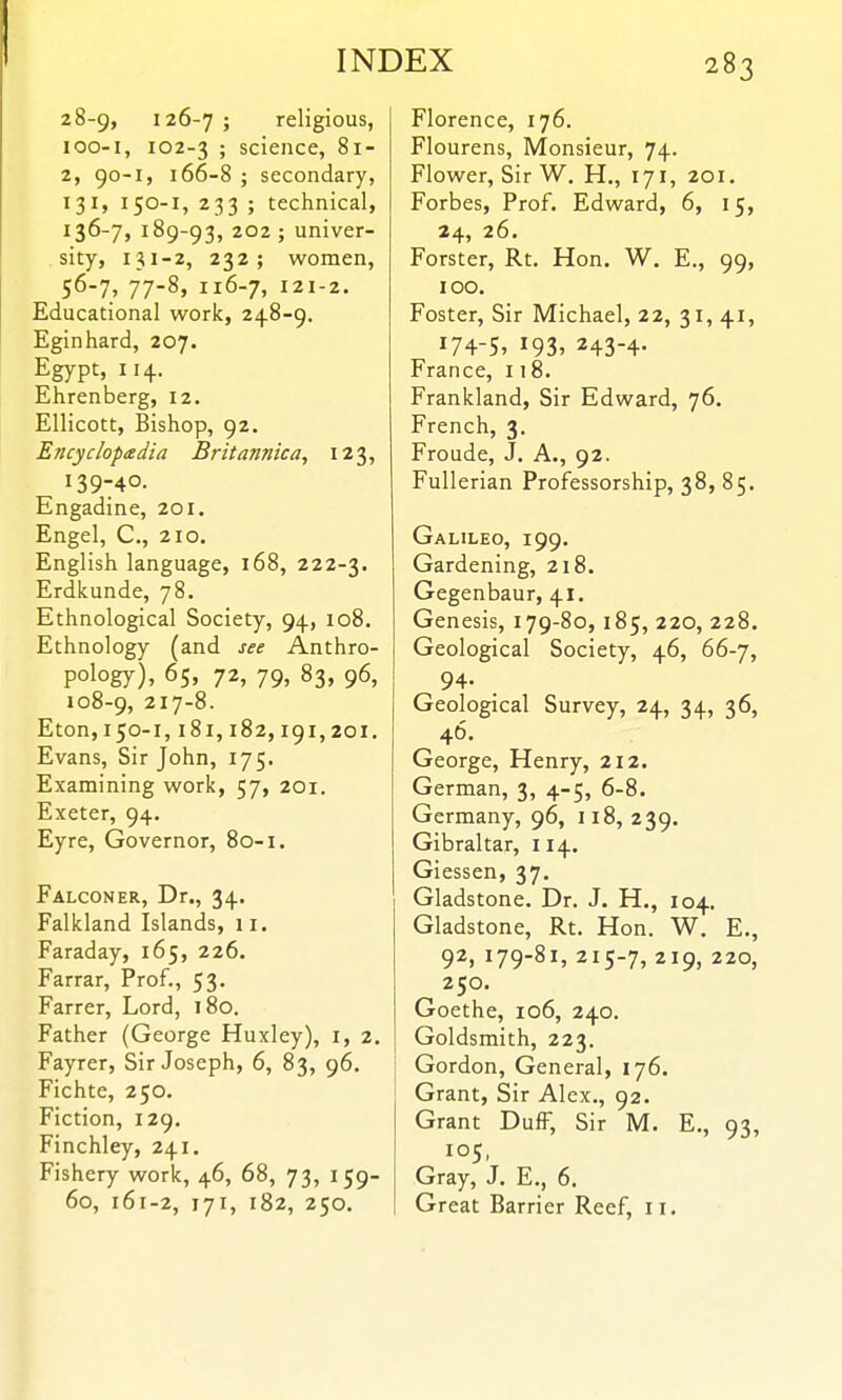 28-9, 126-7 J religious, loo-i, 102-3 ; science, 81- 2, 90-1, 166-8 ; secondary, 131, 150-1, 233 ; technical, 136-7, 189-93, 202 ; univer- sity, 131-2, 232; women, 56-7, 77-8, I16-7, I2I-2. Educational work, 248-9. Eginhard, 207. Egypt, 114. Ehrenberg, 12. Ellicott, Bishop, 92. Encyclopedia Britannica, 123, 139740. Engadine, 201. Engel, C, 210. English language, 168, 222-3. Erdkunde, 78. Ethnological Society, 94, 108. Ethnology (and see Anthro- pology), 65, 72, 79, 83, 96, 108-9, 217-8. Eton, 150-1,181,182,191,201. Evans, Sir John, 175. Examining work, 57, 201. Exeter, 94. Eyre, Governor, 80-1. Falconer, Dr., 34. Falkland Islands, 11. Faraday, 165, 226. Farrar, Prof., 53. Farrer, Lord, 180. Father (George Huxley), i, 2. Fayrer, Sir Joseph, 6, 83, 96. Fichte, 250. Fiction, 129. Finchley, 241. Fishery work, 46, 68, 73, 159- 60, 161-2, 171, 182, 250. Florence, 176. Flourens, Monsieur, 74. Flower, Sir W. H., 171, 201. Forbes, Prof. Edward, 6, 15, 24, 26. Forster, Rt. Hon. W. E., 99, 100. Foster, Sir Michael, 22, 31, 41, 174-5, 193, 243-4- France, 118. Frankland, Sir Edward, 76. French, 3. Froude, J. A., 92. Fullerian Professorship, 38, 85. Galileo, 199. Gardening, 218. Gegenbaur, 41. Genesis, 179-80, 185, 220, 228. Geological Society, 46, 66-7, 94. Geological Survey, 24, 34, 36, 46. George, Henry, 212. German, 3, 4-5, 6-8. Germany, 96, 118, 239. Gibraltar, 114. Giessen, 37. Gladstone. Dr. J. H., 104. Gladstone, Rt. Hon. W. E., 92, 179-81, 215-7, 219, 220, 250. Goethe, 106, 240. Goldsmith, 223. Gordon, General, 176. Grant, Sir Alex., 92. Grant DufF, Sir M. E., 93, Gray, J. E., 6. Great Barrier Reef, 11.