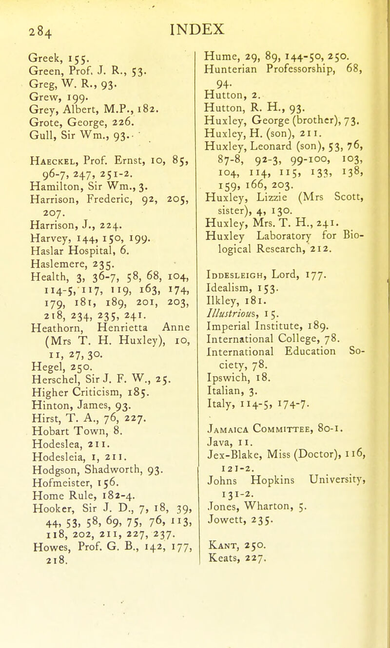 Greek, 155. Green, Prof. J. R., 53- Greg, W. R., 93. Grew, 199. Grey, Albert, M.P., 182. Grote, George, 226. Gull, Sir Wm., 93. ■ Haeckel, Prof. Ernst, 10, 85, 96-7, 247, 251-2. Hamilton, Sir Wm., 3. Harrison, Frederic, 92, 205, 207. Harrison, J., 224. Harvey, 144, 150, 199. Haslar Hospital, 6. Haslemere, 235. Health, 3, 36-7, 58, 68, 104, 114-5, 117, 119. 163, 174, 179, i8t, 189, 201, 203, 218, 234, 235, 241. Heathorn, Henrietta Anne (Mrs T. H. Huxley), 10, II, 27, 30. Hegel, 250. Herschel, Sir J. F. W., 25. Higher Criticism, 185. Hinton, James, 93. Hirst, T. A., 76, 227. Hobart Town, 8. Hodeslea, 211. Hodesleia, i, 211. Hodgson, Shadworth, 93. Hofmeister, 156. Home Rule, 182-4. Hooker, Sir J. D., 7, 18, 39, 44, 53, 58, 69, 75, 76, 113, 118, 202, 211, 227, 237. Howes, Prof. G. B., 142, 177, 218. Hume, 29, 89, 144-50, 250. Hunterian Professorship, 68, 94. Hutton, 2. Hutton, R. H., 93. Huxley, George (brother), 73. Huxley, H. (son), 211. Huxley, Leonard (son), 53, 76, 87-8, 92-3, 99-100, 103, 104, 114, 115, 133, 138, 159, 166, 203. Huxley, Lizzie (Mrs Scott, sister), 4, 130. Huxley, Mrs. T. H., 241. Huxley Laboratory for Bio- logical Research, 212. Iddesleigh, Lord, 177. Idealism, 153. Ilkley, 181. Illustriom, i 5. Imperial Institute, 189. International College, 78. International Education So- ciety, 78. Ipswich, 18. Italian, 3. Italy, 114-5, 174-7- Jamaica Committee, 80-1. Java, 11. Jex-Blake, Miss (Doctor), 116, 121-2. Johns Hopkins University, 131-2. .Tones, Wharton, 5. Jowett, 235. Kant, 250. Keats, 227.