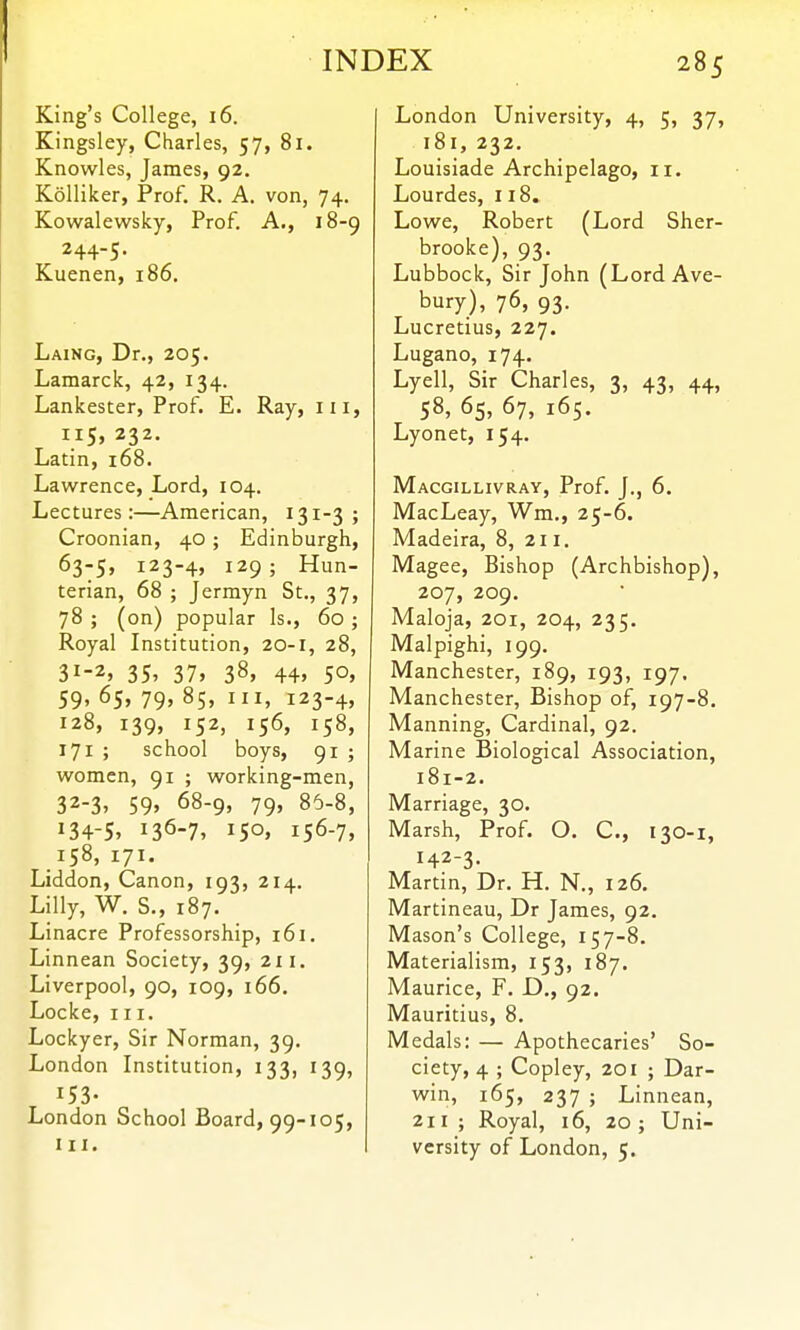 INDEX 285 King's College, 16. Kingsley, Charles, 57, 81. Knowles, James, 92. Kolliker, Prof. R. A. von, 74. Kowalewsky, Prof. A., 18-9 244-5. Kuenen, 186. Laing, Dr., 205. Lamarck, 42, 134. Lankester, Prof. E. Ray, iii, 115, 232. Latin, 168. Lawrence, Lord, 104. Lectures:—American, 131-3 ; Croonian, 40; Edinburgh, 123-4, 129; Hun- terian, 68 ; Jermyn St., 37, 78 ; (on) popular Is., 60 ; Royal Institution, 20-1, 28, 31- 2. 35. 37. 38, 44. 50. 59, 65, 79, 85, III, 123-4, 128, 139, 152, 156, 158, 171 ; school boys, 91 ; women, 91 ; working-men, 32- 3, 59. 68-9, 79, 86-8, 134-5. 136-7. 150. 156-7, 158, 171. Liddon, Canon, 193, 214. Lilly, W. S., 187. Linacre Professorship, 161. Linnean Society, 39, 211. Liverpool, 90, 109, 166. Locke, III. Lockyer, Sir Norman, 39. London Institution, 133, 139, 153- London School Board, 99-105, HI. London University, 4, 5, 37, 181,232. Louisiade Archipelago, ii. Lourdes, 118. Lowe, Robert (Lord Sher- brooke), 93. Lubbock, Sir John (LordAve- bury), 76, 93. Lucretius, 227. Lugano, 174. Lyell, Sir Charles, 3, 43, 44, 58, 65, 67, 165. Lyonet, 154. Macgillivray, Prof. J., 6. MacLeay, Wm., 25-6. Madeira, 8, 211. Magee, Bishop (Archbishop), 207, 209. Maloja, 201, 204, 235. Malpighi, 199. Manchester, 189, 193, 197. Manchester, Bishop of, 197-8. Manning, Cardinal, 92. Marine Biological Association, 181-2. Marriage, 30. Marsh, Prof. O. C, 130-1, 142-3- Martin, Dr. H. N., 126. Martineau, Dr James, 92. Mason's College, 157-8. Materialism, 153, 187. Maurice, F. D., 92. Mauritius, 8. Medals: — Apothecaries' So- ciety, 4 ; Copley, 201 ; Dar- win, 165, 237 ; Linnean, 211; Royal, 16, 20; Uni- versity of London, 5.