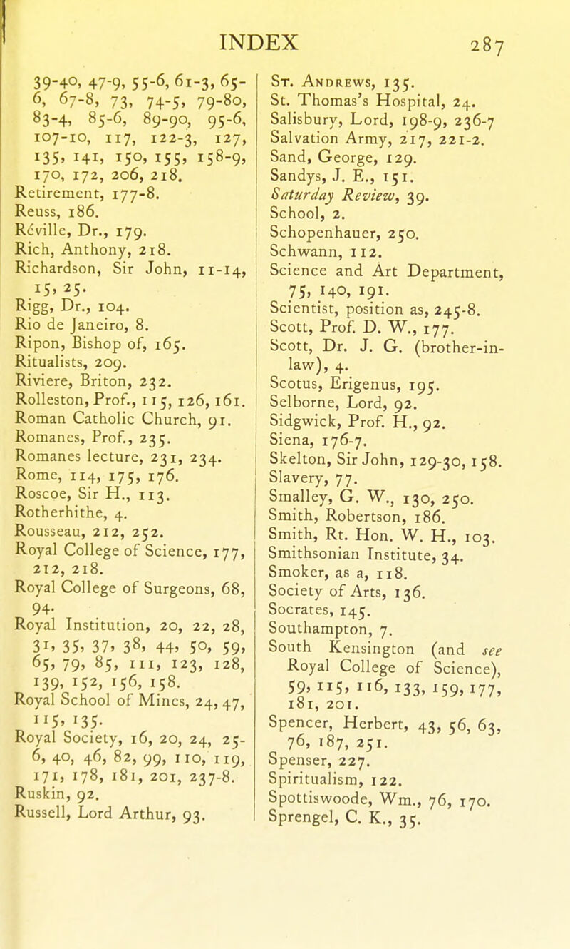 39-40, 47-9,55-6,61-3,65- 6, 67-8, 73, 74-5, 79-80, 83-4, 85-6, 89-90, 95-6, 107-10, 117, 122-3, 127, 135. 141, iSo» i55» i58-9> 170, 172, 206, Z18. Retirement, 177-8. Reuss, 186. Reville, Dr., 179. Rich, Anthony, 218. Richardson, Sir John, 11-14, 15, 25. Rigg» Dr., 104. Rio de Janeiro, 8. Ripon, Bishop of, 165. Ritualists, 209. Riviere, Briton, 232. Rolleston, Prof., 115, 126, 161. Roman Catholic Church, 91. Romanes, Prof, 235. Romanes lecture, 231, 234. Rome, 114, 175, 176. Roscoe, Sir H., 113. Rotherhithe, 4. Rousseau, 212, 252. Royal College of Science, 177, 212, 218. Royal College of Surgeons, 68, 94. Royal Institution, 20, 22, 28, 3i» 35' 37> 38, 44> 50. 59> 65* 79» 85, III, 123, 128, 139. 152, 156, 158. Royal School of Mines, 24,47, 115. 135- Royal Society, 16, 20, 24, 25- 6, 40, 46, 82, 99, 110, 119, 171, 178, 181, 201, 237-8. Ruskin, 92. Russell, Lord Arthur, 93. St. Andrews, 135. St. Thomas's Hospital, 24. Salisbury, Lord, 198-9, 236-7 Salvation Army, 217, 221-2. Sand, George, 129. Sandys, J. E., 151. Saturday Review, 39. School, 2. Schopenhauer, 250. Schwann, 112. Science and Art Department, 75, 140, 191. Scientist, position as, 245-8. Scott, Prof. D. W., 177. Scott, Dr. J. G. (brother-in- law), 4. Scotus, Erigenus, 195. Selborne, Lord, 92. Sidgwick, Prof. H., 92. Siena, 176-7. Skelton, Sir John, 129-30, 158. Slavery, 77. Smalley, G. W., 130, 250. Smith, Robertson, 186. Smith, Rt. Hon. W. H., 103. Smithsonian Institute, 34. Smoker, as a, 118. Society of Arts, 136. Socrates, 145. Southampton, 7. South Kensington (and see Royal College of Science), 59, ii5» 116, 133, 159, 177, 181, 201. Spencer, Herbert, 43, 56, 63, 76, 187, 251. Spenser, 227. Spiritualism, 122. Spottiswoode, Wm., 76, 170. Sprengel, C. K., 35.