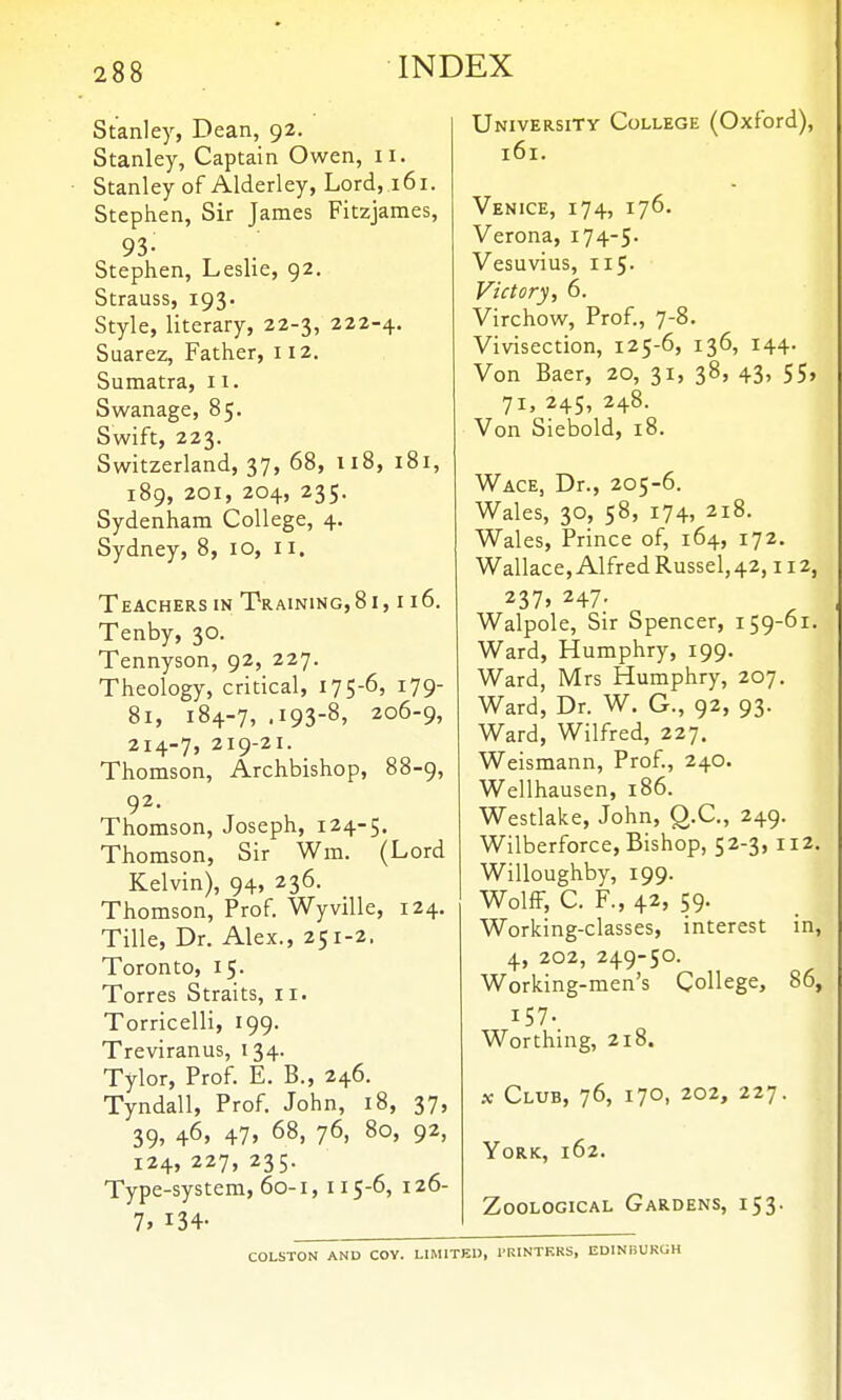 Stanley, Dean, 92. Stanley, Captain Owen, u. Stanley of Alderley, Lord, 161. Stephen, Sir James Fitzjames, 93- Stephen, Leslie, 92, Strauss, 193. Style, literary, 22-3, 222-4. Suarez, Father, 112. Sumatra, 11- Swanage, 85. Swift, 223. Switzerland, 37, 68, 118, 181, 189, 201, 204, 235. Sydenham College, 4. Sydney, 8, 10, 11. Teachers in Training, 81,116. Tenby, 30. Tennyson, 92, 227. Theology, critical, 175-65 179 81, 184-7, .193-8, 206-9, 214-7, 219-21. Thomson, Archbishop, 88-9, 92. Thomson, Joseph, 124-5. Thomson, Sir Wm. (Lord Kelvin), 94, 236. Thomson, Prof. Wyville, 124. Tille, Dr. Alex., 251-2. Toronto, 15. Torres Straits, 11. Torricelli, 199. Treviranus, 134. Tylor, Prof. E. B., 246. Tyndall, Prof. John, 18, 37, 39, 46, 47, 68, 76, 80, 92, 124,227,235. Type-system, 60-1, 115-6, 126- 1, 134- University College (Oxford), 161. Venice, 174, 176. Verona, 174-5- Vesuvius, 115. Victory, 6. Virchow, Prof., 7-8. Vivisection, 125-6, 136, 144. Von Baer, 20, 31, 38, 43, 55, 71, 245, 248. Von Siebold, 18. Wace, Dr., 205-6. Wales, 30, 58, 174, 218. Wales, Prince of, 164, 172. Wallace,AlfredRussel,42,112, 237> 247- Walpole, Sir Spencer, 159-61. Ward, Humphry, 199. Ward, Mrs Humphry, 207. Ward, Dr. W. G., 92, 93. Ward, Wilfred, 227. Weismann, Prof., 240. Wellhausen, 186. Westlake, John, Q.C., 249. Wilberforce, Bishop, 52-3, 112 Willoughby, 199. Wolff, C. F., 42, 59. Working-classes, interest in 4, 202, 249-50. Working-men's College, 86 157. Worthing, 218. X Club, 76, 170, 202, 227. York, 162. Zoological Gardens, 153. COLSTON AND COY. LIMITED, PRINTERS, EDINBURGH