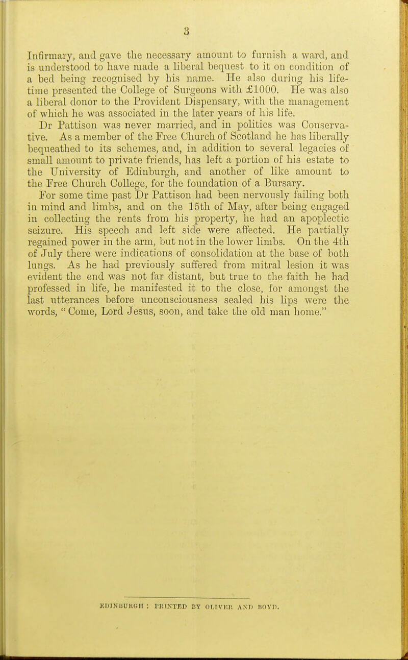 Infirmary, and gave the necessary amount to furnish a ward, and is understood to have made a liberal bequest to it on condition of a bed being recognised by his name. He also during his life- time presented the College of Surgeons with £1000. He was also a liberal donor to the Provident Dispensary, with the management of which he was associated in the later years of his life. Dr Pattison was never married, and in politics was Conserva- tive. As a member of the Free Church of Scotland he has liberally bequeathed to its schemes, and, in addition to several legacies of small amount to private friends, has left a portion of his estate to the University of Edinburgh, and another of like amount to the Free Church College, for the foundation of a Bursary. For some time past Dr Pattison had been nervously failing both in mind and limbs, and on tlie 15th of May, after being engaged in collecting the rents from his property, he had an apoplectic seizure. His speech and left side were affected. He partially regained power in the arm, but not in the lower limbs. On the 4th of July there were indications of consolidation at the base of both lungs. As he had previously suffered from mitral lesion it was evident the end was not far distant, but true to the faith he had professed in life, he manifested it to the close, for amongst the last utterances before unconsciousness sealed his lips were the words, Come, Lord Jesus, soon, and take the old man home. KDJNUUKGII : rillNTKD BY OLIVKll AXD noVII.
