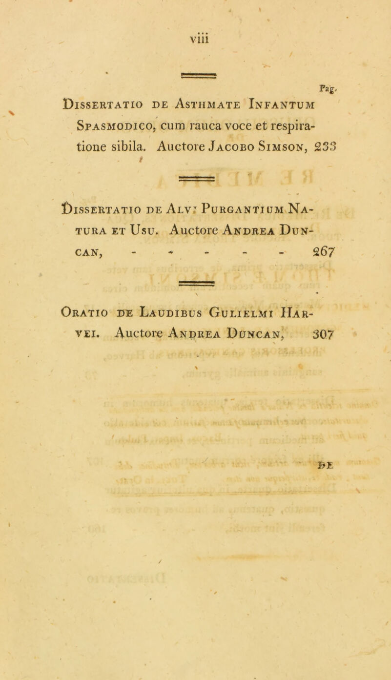 Vlll t Pag, Dissertatio de Asthmate Infantum / Spasmodico, cum rauca voce et respira- tione sibila. Auctore Jacobo Simson, 253 t Dissertatio de Alv: Purgantium Na- tura et Usu. Auctore Andrea Dun- can, - 267 Oratio de Laudibus Gulielmi Har- vei. Auctore Andrea Duncan, 307 \ ' \ t 1 /