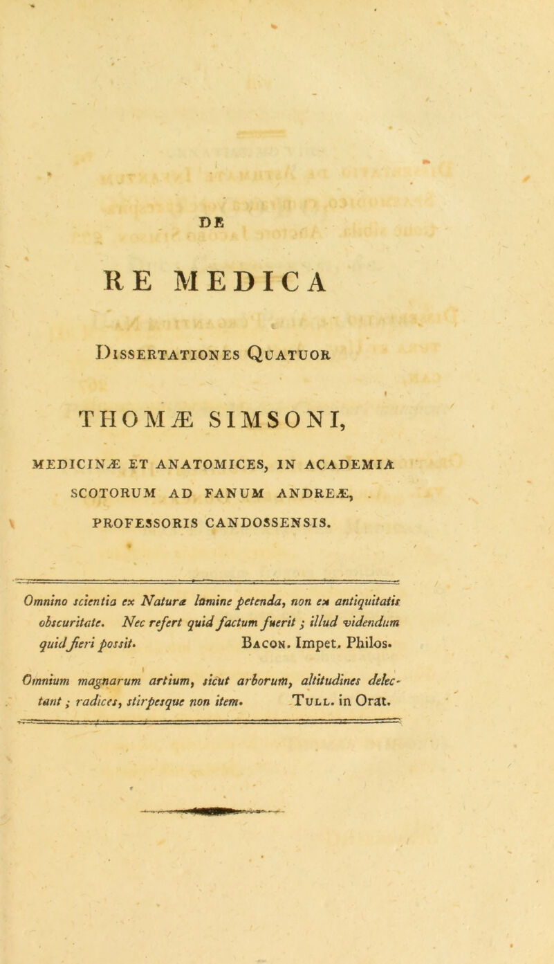 THOMM SIMSONI, MEDICINJE ET ANATOMICES, IN ACADEMIA SCOTORUM AD FANUM ANDRE.t, PROFESSORIS CANDOSSENSIS. Omnino scientia ex Natura lumine petenda, non ex antiquitatis obscuritate. Nec refert quid factum fuerit ; illud videndum quidfieri possit. Bacon. Impet, Philos. Omnium magnarum artium, sicut arborum, altitudines delec- tant ; radices, stirpesque non item. Tull. in Orat.