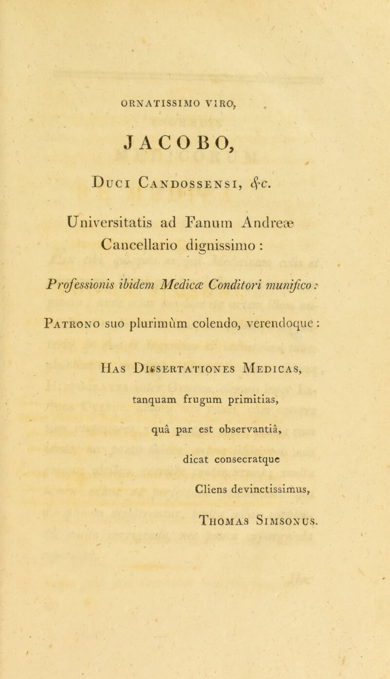 ORNATISSIMO VIRO, J A C O B O, Duci Candossensi, $c. Universitatis ad Fanum Andreae Cancellario dignissimo : Professionis ibidem Medicae Conditori munifico: Patrono suo plurimum colendo, verencloque: Has Dissertationes Medicas, tanquam frugum primitias, qua par est observantia, dicat consecratque Cliens devinctissimus, Tiiomas Simsonus.