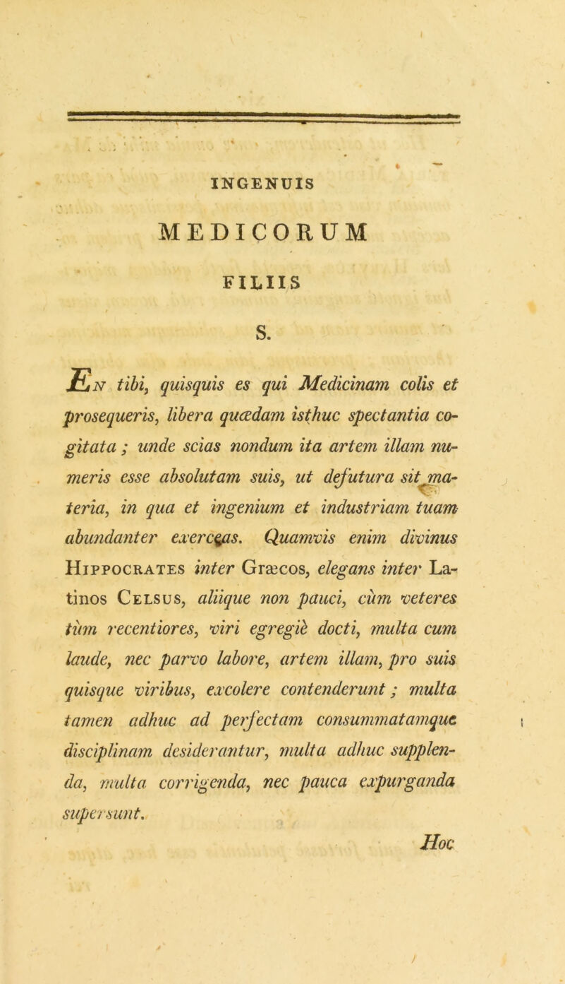 INGENUIS MEDICORUM FILIIS s. En tibi, quisquis es qui Medicinam colis et prosequeris, libera qucedam isthuc spectantia co- gitata ; unde scias nondum ita artem illam nu- meris esse absolutam suis, ut dfutura sit ma- teria, in qua et ingenium et industriam tuam abundanter exerceas. Quamvis enim divinus Hippocrates inter Girecos, elegans inter La-* tinos Celsus, aliique non pauci, cum veteres tum recentiores, viri egregii docti, multa cum laude, nec parvo labore, artem illam, pro suis quisque viribus, excolere contenderunt; multa tamen adhuc ad perfectam consummatamqut disciplinam desiderantur, multa adhuc supplen- da, multa corrigenda, nec pauca expurganda supersunt. Hoc >