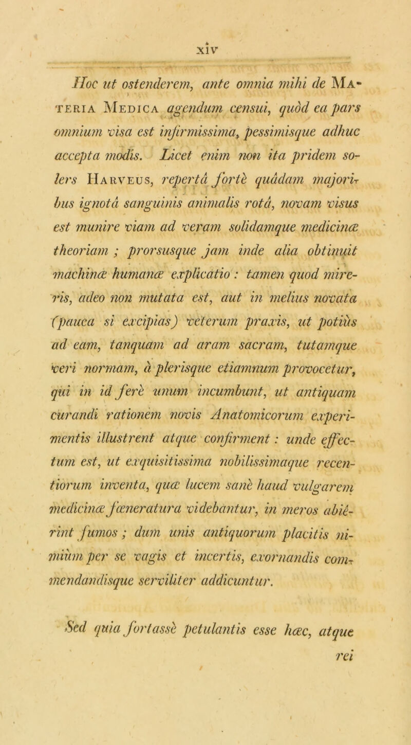 Hoc ut ostenderem, ante omnia mihi de Ma- > • . teri a Medica agendum censui, quod ea pars omnium visa est infirmissima, pessimisque adhuc accepta modis. Licet enim non ita pridem so- ler s Harveus, reperta fortb quadam majorir bus ignota sanguinis animalis rota, novam visus est munire viam ad veram solidamque medicinae theoriam ; prorsusque jam inde alia obtinuit • i machinae humanae explicatio : tamen quod mire- ris, adeo non mutata est, aut in melius novata (pauca si excipias) veterum praxis, ut potius ad eam, tanquam ad aram sacram, tutamque veri normam, a plerisque etiamnum provocetur, qui in id ferh unum incumbunt, ut antiquam curandi rationem novis Anatomicorum experi- mentis illustrent atque confirment: unde effec- tum est, ut exquisitissima nobilissimaque recen- tiorum inventa, quee lucem sanb haud vulgarem medicinae focner at ur a videbantur, in meros abie- rint f umos ; dum unis antiquorum placitis ni- mium per se vagis et incertis, exornandis conir mendandisque serviliter addicuntur. Sed quia fortasse petulantis esse heee, atque rei i