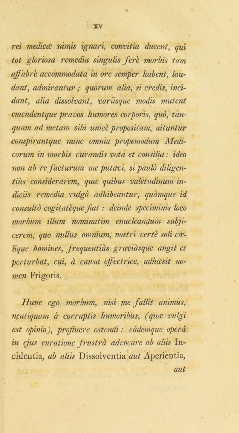 rei medicce nimis ignari, convitia ducent, tot gloriosa remedia singulis feri morbis tam * affabre accommodata in ore semper habent, lau- dant, admirantur ; quorum alia, si credis, jwci- dant, alia dissolvant, variisque modis mutent emendentque pravos humores corporis, quo, quam ad metam sibi unici propositam, nituntur conspirantque nunc omnia propemodum Medi- corum in morbis curandis vota et consilia: ideo non ab re facturum me putavi, d paulo diligen- tius considerarem, quibus valetudinum in- diciis remedia vulgo adhibeantur, quamque id consulto cogitateque fiat: deinde speciminis loco morbum illum nominatim enucleandum subji- cerem, quo nullus omnium, nostri certe soli cce- lique homines, frequentius graviiisque angit et perturbat, cwi, « cwtf effectrice, adhaesit no- men Frigoris. Hunc ego morbum, wid me fallit animus, neutiquam a corruptis humoribus, (quae vulgi est opinio), profluere ostendi: eddemquc opera in ejus curatione f rustra advocare ab aliis In- cidentia, tf/id Dissolventia Aperientia, aut