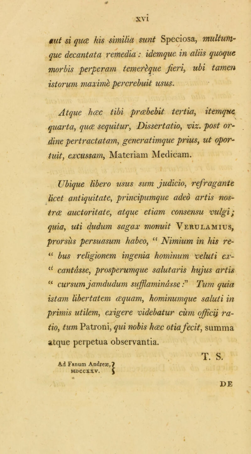 aut si qua his similia sunt Speciosa, multum- que decantata remedia: idemque in aliis quoque morbis perperam temerbque fieri, ubi tamen * ' istorum maximb percrebuit usus. Atque hac tibi prabebit tertia, itemque quarta, qua sequitur, Dissertatio, or- pertractatam, generatimque piius, ut opor- tuit, excussam, Materiam Medicam. Ubique libero usus sum judicio, refragante licet antiquitate, principumque aded artis nos- tra auctoritate, consensu vulgi; quia, w/i dudum sagax monuit Verulamius, prorsus persuasum habeo, “ Nimium in his re- 11 bus religionem ingenia hominum veluti ex- tc cantasse, prosperumque salutaris hujus artis \ “ cursum jamdudum sufflaminasse zsta??? libertatem aquam, hominumque saluti in primis utilem, exigere videbatur cum offici} ra- tio, tum Patroni, qui nobis hac otiafecit, summa atque perpetua observantia. Ad Fanum Andreae, MDCCXXV. i T. S. / DE