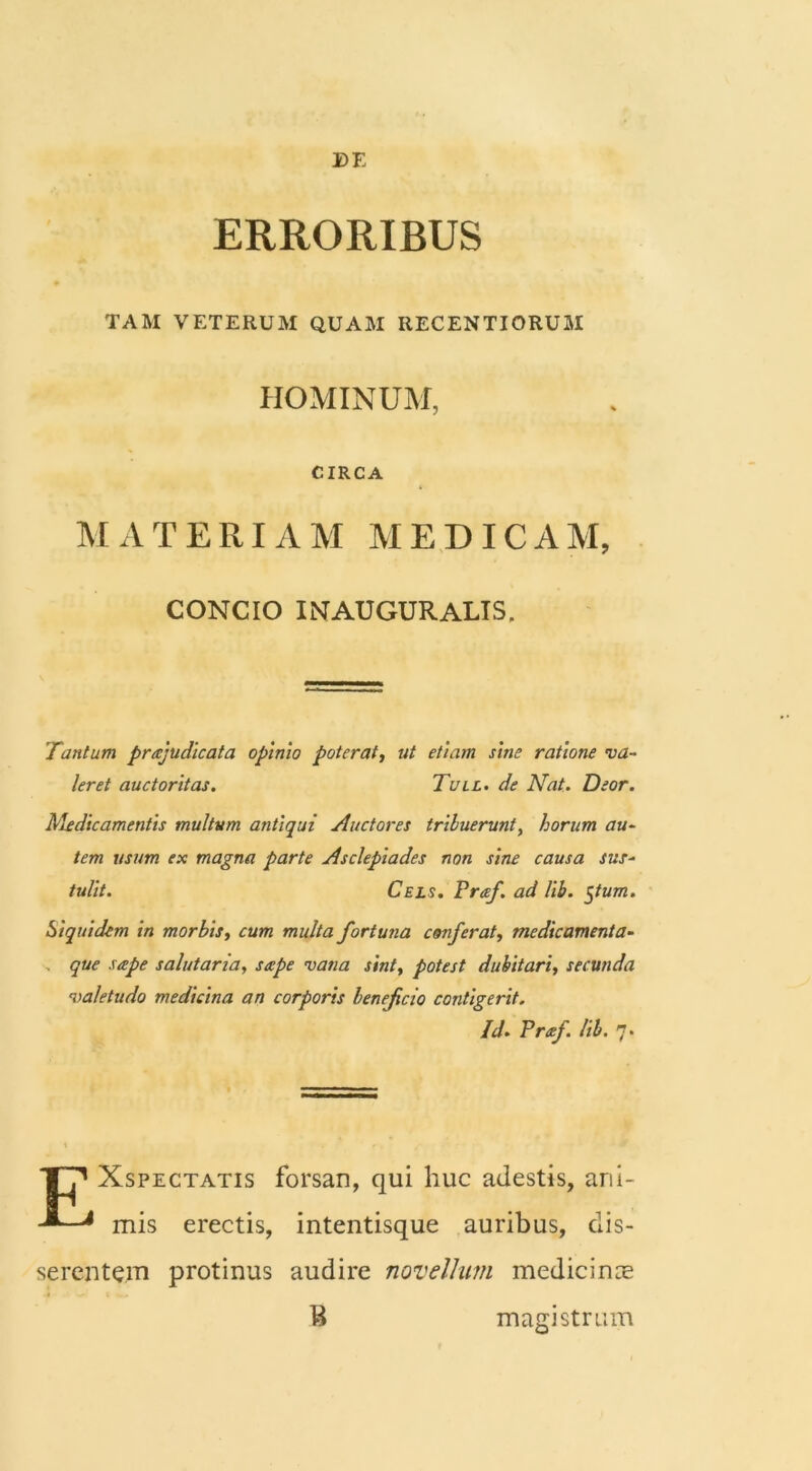 ERRORIBUS TAM VETERUM QUAM RECENTI ORUM HOMINUM, CIRCA MATERIAM MEDICAM, CONCIO IlNAUGURALIS. Tantum praejudicata opinio poterat, ut etiam sine ratione va- leret auctoritas. Tull. de Nat. Deor. Medicamentis multum antiqui Auctores tribuerunt, horum au- tem usum ex magna parte Asclepiades non sine causa sus- tulit. Cels. Preef. ad lib. $tum. Siquidem in morbis, cum multa fortuna conferat, medicamenta- . que saepe salutaria, saepe vana sint, potest dubitari, secunda valetudo medicina an corporis beneficio contigerit. Id- Praf. lib. 7. TT71 Xspectatis forsan, qui huc adestis, ani- mis erectis, intentisque auribus, dis- serentem protinus audire novellum medicince B magistrum
