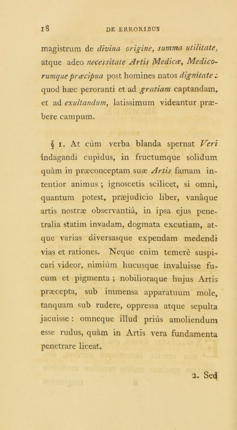 magistrum de divina origine, summa utilitate, atque adeo necessitate Artis Medicce, Medico- rumquepreeeipua post homines natos dignitate quod haec peroranti et ad gratiam captandam, et ad exi litandum, latissimum videantur prae- bere campum. § i. At cum verba blanda spernat Veri indagandi cupidus, in fructumque solidum quam in praeconceptam suae Artis famam in- tentior animus ; ignoscetis scilicet, si omni, quantum potest, praejudicio liber, vanaque artis nostrae observantia, in ipsa ejus pene- tralia statim invadam, dogmata excutiam, at- que varias diversasque expendam medendi vias et rationes. Neque enim temere suspi- cari videor, nimium hucusque invaluisse fu- cum et pigmenta ; nobilioraque hujus Artis: praecepta, sub immensa apparatuum mole, tanquam sub rudere, oppressa atque sepulta jacuisse: omneque illud prius amoliendum esse rudus, quam in Artis vera fundamenta penetrare liceat. 2. Se4