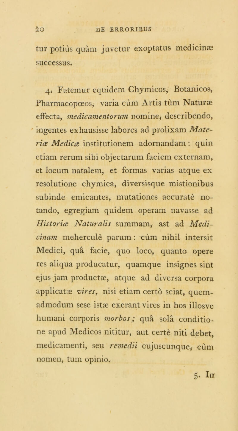 tur potius quam juvetur exoptatus medicina successus. 4. Fatemur equidem Chymicos, Botanicos, Pharmacopoeos, varia cum Artis tum Naturae effecta, medicamentorum nomine^ describendo, ' ingentes exhausisse labores ad prolixam Mate- riet Medicce institutionem adornandam: quin etiam rerum sibi objectarum faciem externam, et locum natalem, et formas varias atque ex resolutione chymica, diversisque mistionibus subinde emicantes, mutationes accurate no- tando, egregiam quidem operam navasse ad Historice Naturalis summam, ast ad Medi- cinam mehercule parum: cum nihil intersit Medici, qua facie, quo loco, quanto opere res aliqua producatur, quamque insignes sint ejus jam productae, atque ad diversa corpora applicatae vires, nisi etiam certo sciat, quem- admodum sese istae exerant vires in hos illosve humani corporis morbos; qua sola conditio- ne apud Medicos nititur, aut certe niti debet, medicamenti, seu remedii cujuscunque, cum nomen, tum opinio.