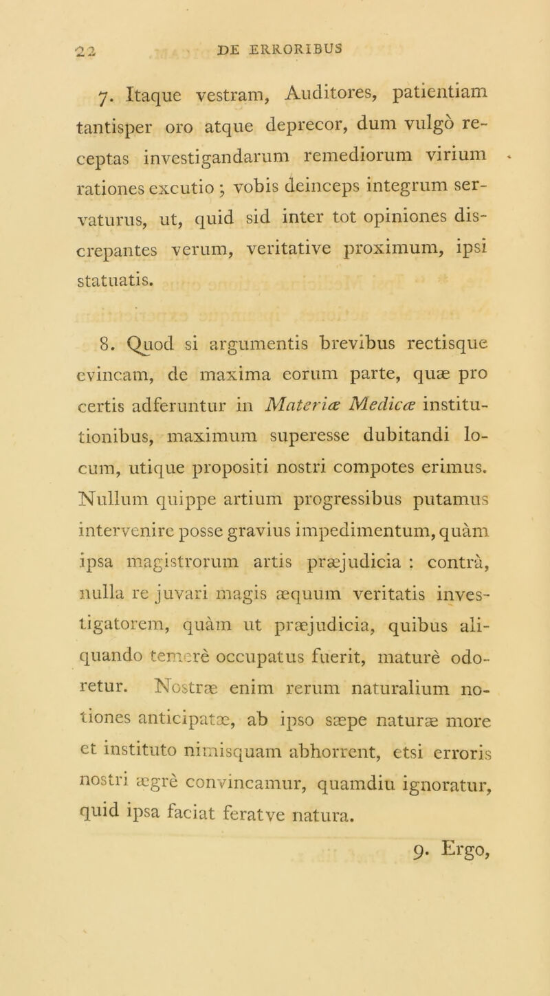 7. Itaque vestram, Auditores, patientiam tantisper oro atque deprecor, dum vulgo re- ceptas investigandarum remediorum virium rationes excutio ; vobis deinceps integrum ser- vaturus, ut, quid sid inter tot opiniones dis- crepantes verum, veritative proximum, ipsi statuatis. 8. Quod si argumentis brevibus rectisque evincam, de maxima eorum parte, quae pro certis adferuntur in Materia Medica institu- tionibus, maximum superesse dubitandi lo- cum, utique propositi nostri compotes erimus. Nullum quippe artium progressibus putamus intervenire posse gravius impedimentum, quam ipsa magistrorum artis praejudicia : contra, nulla re juvari magis aequum veritatis inves- tigatorem, quam ut praejudicia, quibus ali- quando temere occupatus fuerit, mature odo- retur. Nostrae enim rerum naturalium no- tiones anticipatae, ab ipso saepe naturae more et instituto nimisquam abhorrent, etsi erroris nostri aegre convincamur, quamdiu ignoratur, quid ipsa faciat feratve natura. 9. Ergo,