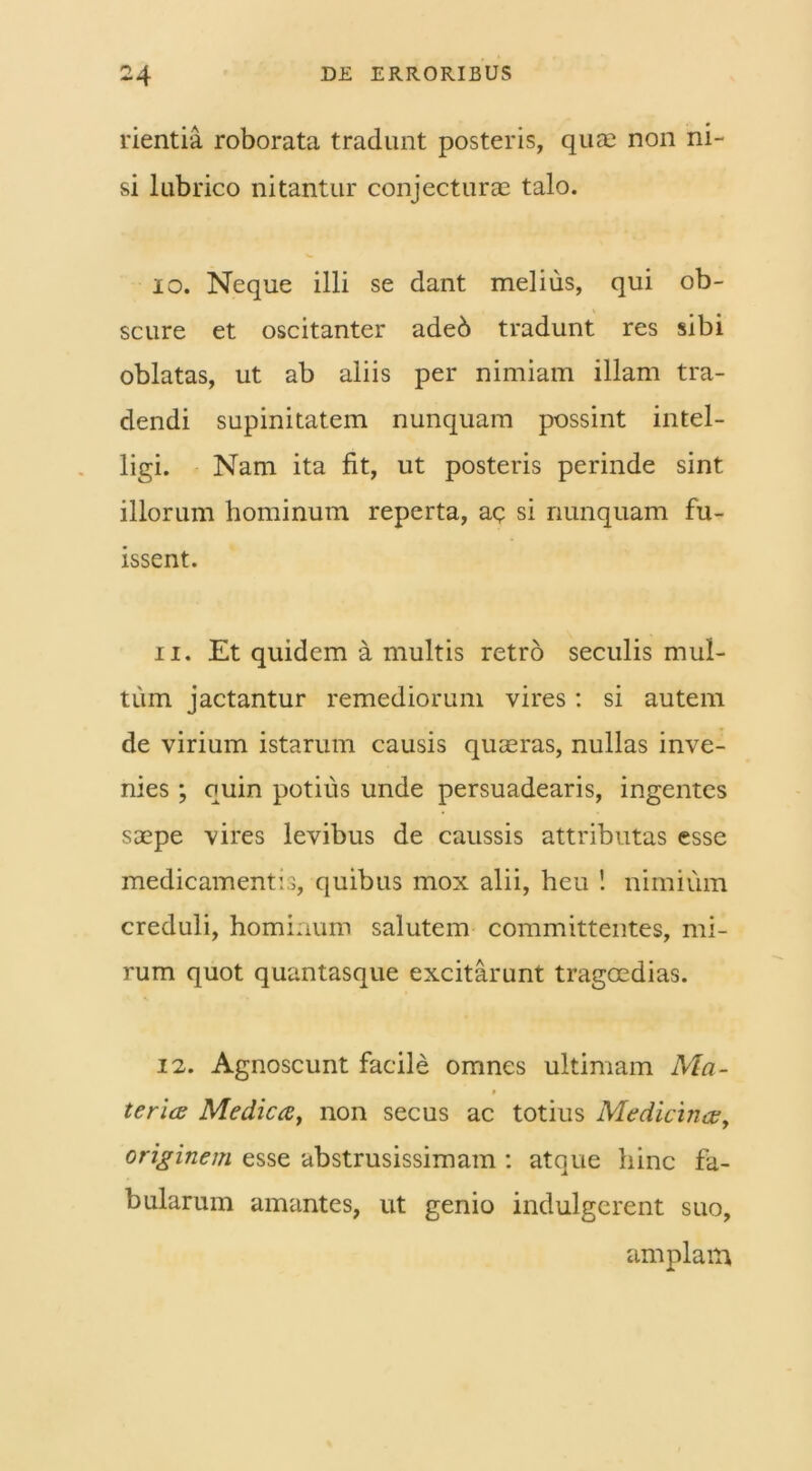 rientia roborata tradunt posteris, quae non ni- si lubrico nitantur conjecturas talo. io. Neque illi se dant melius, qui ob- scure et oscitanter adeb tradunt res sibi oblatas, ut ab aliis per nimiam illam tra- dendi supinitatem nunquam possint intel- ligi. Nam ita fit, ut posteris perinde sint illorum hominum reperta, ae si nunquam fu- issent. 11. Et quidem a multis retro seculis mul- tum jactantur remediorum vires: si autem de virium istarum causis quaeras, nullas inve- nies ; ouin potius unde persuadearis, ingentes saepe vires levibus de caussis attributas esse medicamentis, quibus mox alii, heu ! nimium creduli, hominum salutem committentes, mi- rum quot quantasque excitarunt tragoedias. 12. Agnoscunt facile omnes ultimam Ma- terice Medica, non secus ac totius Medicinae, originem esse abstrusissimam : atque hinc fa- bularum amantes, ut genio indulgerent suo, amplam