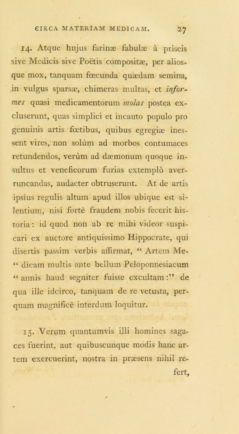 14. Atque hujus farinae fabulae a priscis sive Medicis sive Poetis compositae, per alios- que mox, tanquam fcecunda quaedam semina, in vulgus sparsae, chimeras multas, et infor- mes quasi medicamentorum molas postea ex- cluserunt, quas simplici et incauto populo pro genuinis artis foetibus, quibus egregiae ines- sent vires, non solum ad morbos contumaces retundendos, verum ad daemonum quoque in- sultus et veneficorum furias extemplo aver- runcandas, audacter obtruserunt. At de artis ipsius regulis altum apud illos ubique est si- lentium, nisi forte fraudem nobis fecerit his- toria : id quod non ab re mihi videor suspi- cari ex auctore antiquissimo Hippocrate, qui disertis passim verbis affirmat, “ Artem Me- “ dicam multis ante bellum Peloponnesiacum “annis haud segniter fuisse excultam:” de qua ille idcirco, tanquam de re vetusta, per- quam magnifice interdum loquitur. 15. Verum quantumvis illi homines saga- ces fuerint, aut quibuscunque modis hanc ar- tem exercuerint, nostra in praesens nihil re- fert,