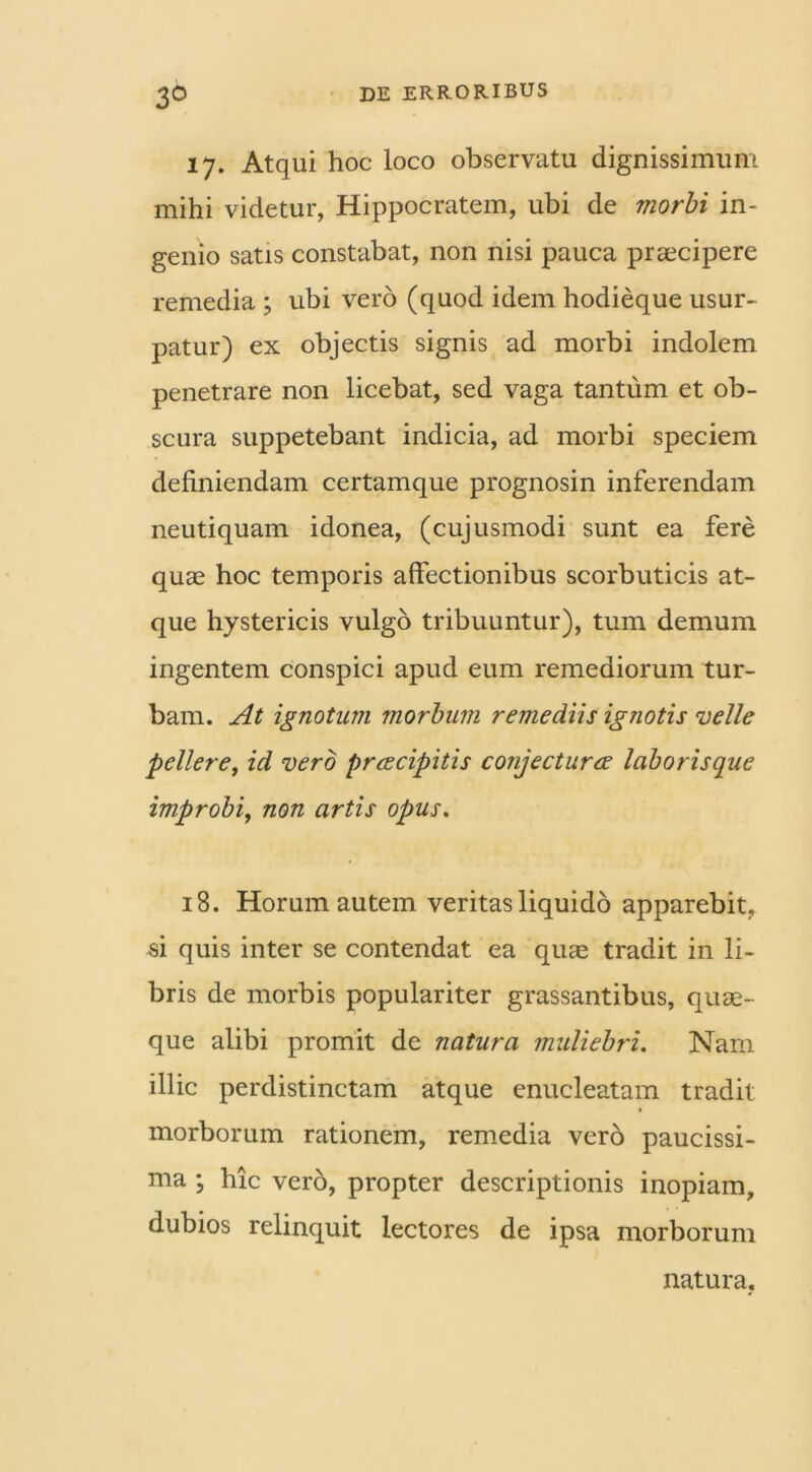 3° 17. Atqui hoc loco observatu dignissimum mihi videtur, Hippocratem, ubi de morbi in- genio satis constabat, non nisi pauca praecipere remedia ; ubi vero (quod idem hodieque usur- patur) ex objectis signis ad morbi indolem penetrare non licebat, sed vaga tantum et ob- scura suppetebant indicia, ad morbi speciem definiendam certamque prognosin inferendam neutiquam idonea, (cujusmodi sunt ea fere quae hoc temporis affectionibus scorbuticis at- que hystericis vulgo tribuuntur), tum demum ingentem conspici apud eum remediorum tur- bam. At ignotum morbum remediis ignotis velle pellere, id vero prcecipitis conjectura laborisque improbi, non artis opus. 18. Horum autem veritas liquido apparebit, si quis inter se contendat ea quae tradit in li- bris de morbis populariter grassantibus, quae- que alibi promit de natura muliebri. Nam illic perdistinctam atque enucleatam tradit morborum rationem, remedia vero paucissi- ma ; hic verb, propter descriptionis inopiam, dubios relinquit lectores de ipsa morborum natura.