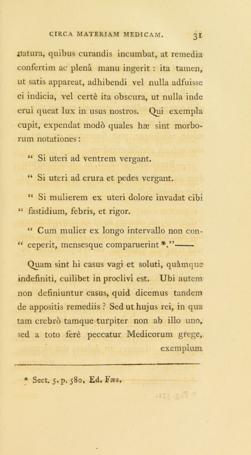 natura, quibus curandis incumbat, at remedia confertim ac plena manu ingerit : ita tamen, ut satis appareat, adhibendi vel nulla adfuisse ei indicia, vel certe ita obscura, ut nulla inde erui queat lux in usus nostros. Qui exempla cupit, expendat modo quales hse sint morbo- rum notationes: “ Si uteri ad ventrem vergant. I “ Si uteri ad crura et pedes vergant. “ Si mulierem ex uteri dolore invadat cibi “ fastidium, febris, et rigor. “ Cum mulier ex longo intervallo non con- “ ceperit, mensesque comparuerint Quam sint hi casus vagi et soluti, quamque indefiniti, cuilibet in proclivi est. Ubi autem non definiuntur casus, quid dicemus tandem de appositis remediis ? Sed ut hujus rei, in qua tam crebro tamque turpiter non ab illo uno, sed a toto fere peccatur Medicorum grege, exemplum * Sect. 5. p. 580, Ed. Fses,