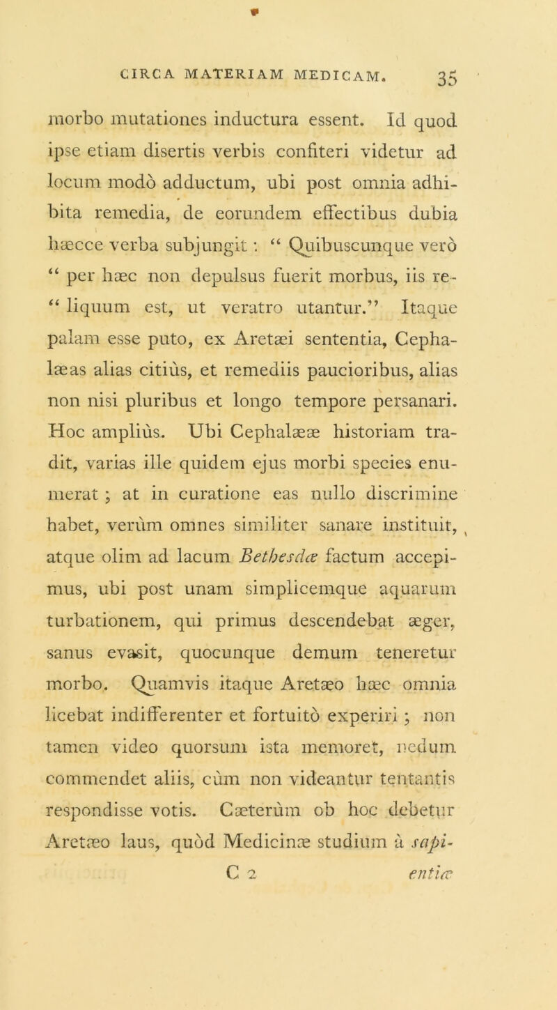 morbo mutationes inductura essent. Id quod ipse etiam disertis verbis confiteri videtur ad locum modo adductum, ubi post omnia adhi- bita remedia, de eorundem effectibus dubia haecce verba subjungit: “ Quibuscunque vero “ per haec non depulsus fuerit morbus, iis re- “ liquum est, ut veratro utantur.” Itaque palam esse puto, ex Aretaei sententia. Cepha- laeas alias citius, et remediis paucioribus, alias non nisi pluribus et longo tempore persanari. Hoc amplius. Ubi Cephalaeae historiam tra- dit, varias ille quidem ejus morbi species enu- merat ; at in curatione eas nullo discrimine habet, verum omnes similiter sanare instituit, , atque olim ad lacum Betbesdce factum accepi- mus, ubi post unam simplicemque aquarum turbationem, qui primus descendebat aeger, sanus evasit, quocunque demum teneretur morbo. Quamvis itaque Aretaeo haec omnia licebat indifferenter et fortuito experiri; non tamen video quorsum ista memoret, nedum commendet aliis, cum non videantur tentantis respondisse votis. Caeterum ob hoc debetur Aretaeo laus, quod Medicinae studium a scipi- C 2 entia*