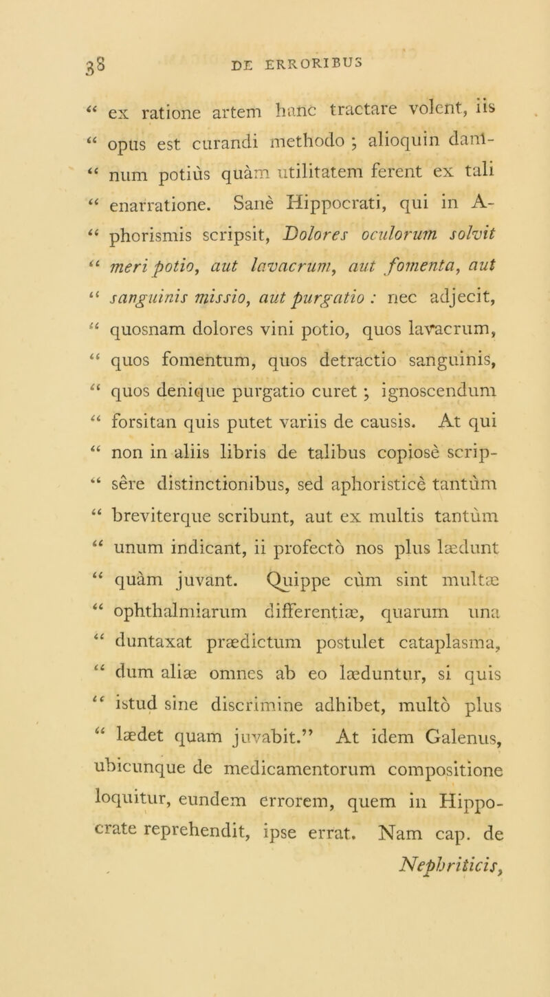 “ ex ratione artem hanc tractare volent, iis “ opus est curandi methodo ; alioquin danl- “ num potius quam utilitatem ferent ex tali “ enarratione. Sane Hippocrati, qui in A- “ phorismis scripsit, Dolores oculorum solvit u meri potio, aut lavacrum, aut fomenta, aut u sanguinis missio, aut purgatio : nec adjecit, “ quosnam dolores vini potio, quos lavacrum, “ quos fomentum, quos detractio sanguinis, “ quos denique purgatio curet ; ignoscendum “ forsitan quis putet variis de causis. At qui “ non in aliis libris de talibus copiose scrip- “ sere distinctionibus, sed aphoristice tantum “ breviterque scribunt, aut ex multis tantum “ unum indicant, ii profecto nos plus laedunt “ quam juvant. Quippe cum sint multae “ ophthalmiarum differentiae, quarum una “ duntaxat praedictum postulet cataplasma, ££ dum aliae omnes ab eo laeduntur, si quis i( istud sine discrimine adhibet, multo plus “ laedet quam juvabit.” At idem Galenus, ubicunque de medicamentorum compositione loquitur, eundem errorem, quem in Hippo- crate reprehendit, ipse errat. Nam cap. de Nephriticis,