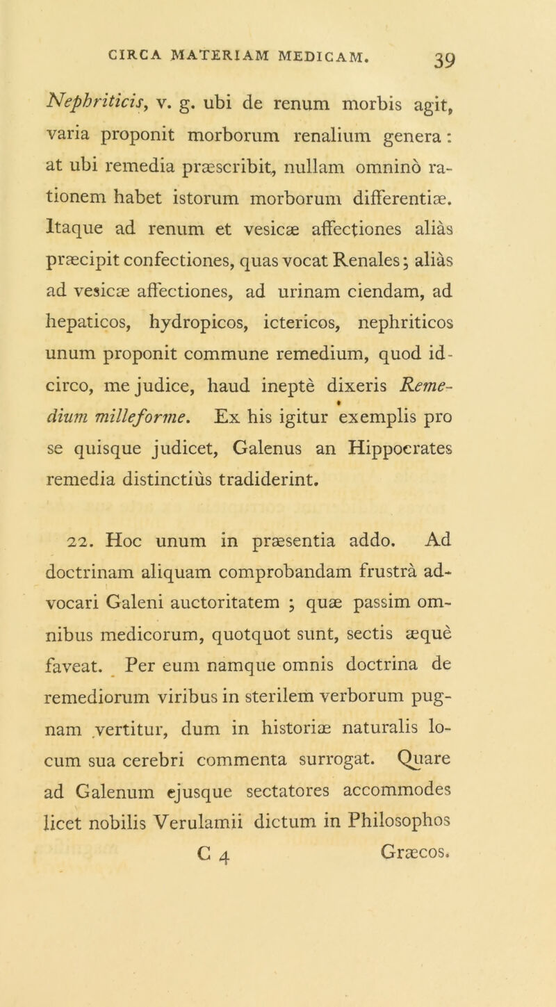 Nephriticis, v. g. ubi de renum morbis agit, varia proponit morborum renalium genera: at ubi remedia praescribit, nullam omnino ra- tionem habet istorum morborum differentiae. Itaque ad renum et vesicae affectiones alias praecipit confectiones, quas vocat Renales; alias ad vesicae affectiones, ad urinam ciendam, ad hepaticos, hydropicos, ictericos, nephriticos unum proponit commune remedium, quod id - circo, me judice, haud inepte dixeris Reme- dium milleforme. Ex his igitur exemplis pro se quisque judicet, Galenus an Hippocrates remedia distinctius tradiderint. 22. Hoc unum in praesentia addo. Ad doctrinam aliquam comprobandam frustra ad- vocari Galeni auctoritatem ; quae passim om- nibus medicorum, quotquot sunt, sectis aeque faveat. Per eum namque omnis doctrina de remediorum viribus in sterilem verborum pug- nam vertitur, dum in historiae naturalis lo- cum sua cerebri commenta surrogat. Quare ad Galenum ejusque sectatores accommodes licet nobilis Verulamii dictum in Philosophos C 4 Graecos.