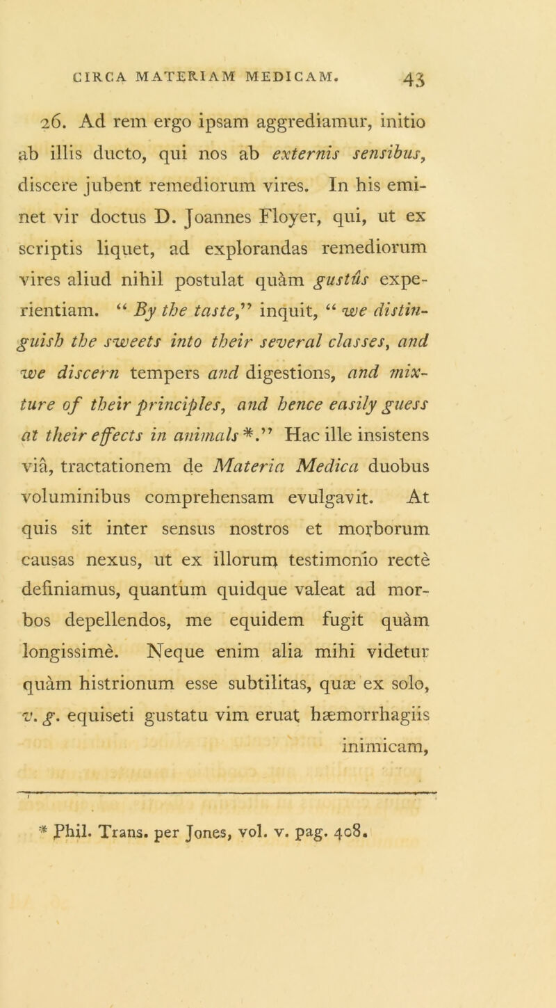 26. Ad rem ergo ipsam aggrediamur, initio ab illis ducto, qui nos ab externis sensibus, discere jubent remediorum vires. In his emi- net vir doctus D. Joannes Floyer, qui, ut ex scriptis liquet, ad explorandas remediorum vires aliud nihil postulat qu&m gustus expe- rientiam. “ By the tasteinquit, “ we distin- guish the sweets into their several classes, and we discern tempers and digestions, and mix- ture of their principies, and hence easily guess at their effects in animals Hac ille insistens via, tractationem de Materia Medica duobus voluminibus comprehensam evulgavit. At quis sit inter sensus nostros et morborum causas nexus, ut ex illorum testimonio recte definiamus, quantum quidque valeat ad mor- bos depellendos, me equidem fugit quam longissime. Neque enim alia mihi videtur quam histrionum esse subtilitas, quas ex solo, v. g. equiseti gustatu vim eruat hsemorrhagiis inimicam, * Phil. Trans, per Jones, vol. v. pag. 408.