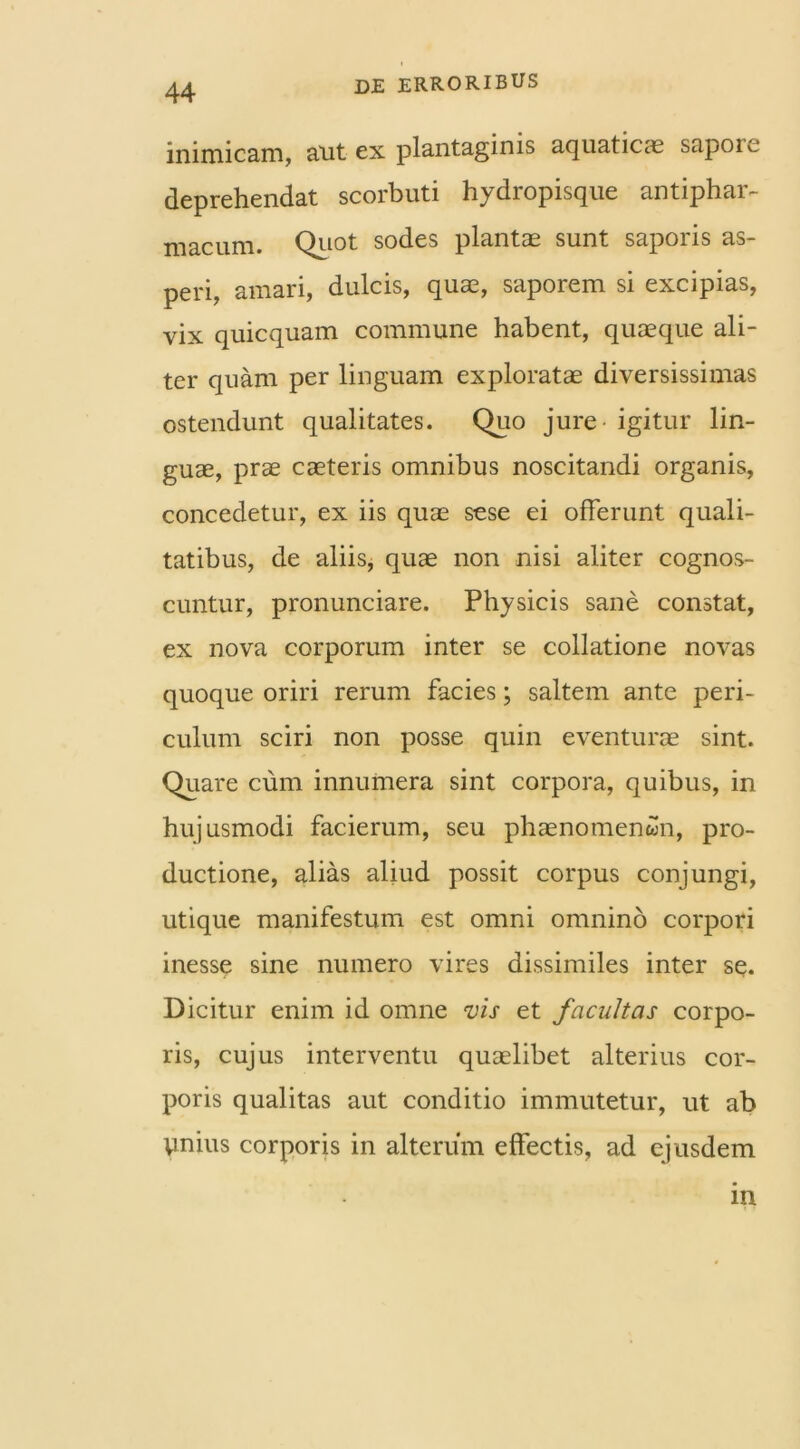 inimicam, alit ex plantaginis aquaticae sapoie deprehendat scorbuti hydropisque antiphar- macum. Quot sodes plantae sunt saporis as- peri, amari, dulcis, quae, saporem si excipias, vix quicquam commune habent, quaeque ali- ter quam per linguam exploratae diversissimas ostendunt qualitates. Quo jure igitur lin- guae, prae caeteris omnibus noscitandi organis, concedetur, ex iis quae sese ei offerunt quali- tatibus, de aliis, quae non nisi aliter cognos- cuntur, pronunciare. Physicis sane constat, ex nova corporum inter se collatione novas quoque oriri rerum facies; saltem ante peri- culum sciri non posse quin eventurae sint. Quare cum innumera sint corpora, quibus, in hujusmodi facierum, seu phaenomenon, pro- ductione, alias aliud possit corpus conjungi, utique manifestum est omni omnino corpori inesse sine numero vires dissimiles inter se. Dicitur enim id omne vis et facultas corpo- ris, cujus interventu quaelibet alterius cor- poris qualitas aut conditio immutetur, ut ab ynius corporis in alterum effectis, ad ejusdem in