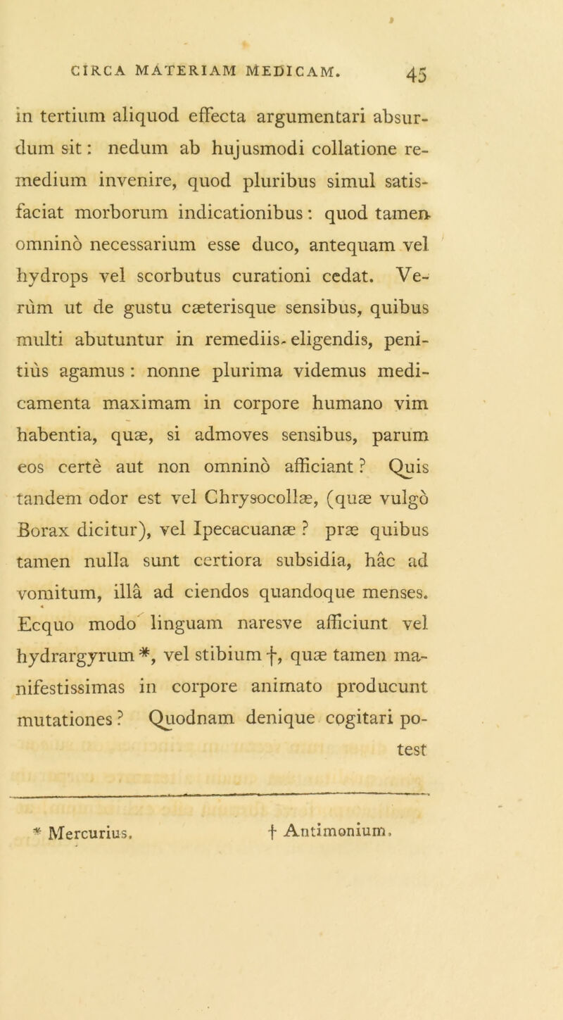 in tertium aliquod effecta argumentari absur- dum sit: nedum ab hujusmodi collatione re- medium invenire, quod pluribus simul satis- faciat morborum indicationibus: quod tamen- omnino necessarium esse duco, antequam vel hydrops vel scorbutus curationi cedat. Ve- rum ut de gustu caeterisque sensibus, quibus multi abutuntur in remediis-eligendis, peni- tius agamus: nonne plurima videmus medi- camenta maximam in corpore humano vim habentia, quae, si admoves sensibus, parum eos certe aut non omnino afficiant ? Quis tandem odor est vel Chrysocollae, (quae vulgo Borax dicitur), vel Ipecacuanae ? prae quibus tamen nulla sunt certiora subsidia, hac ad vomitum, illa ad ciendos quandoque menses. 4 Ecquo modo linguam naresve afficiunt vel hydrargyrum *, vel stibium f, quae tamen ma- nifestissimas in corpore animato producunt mutationes ? Quodnam denique cogitari po- test * Mercurius. f Antimonium,