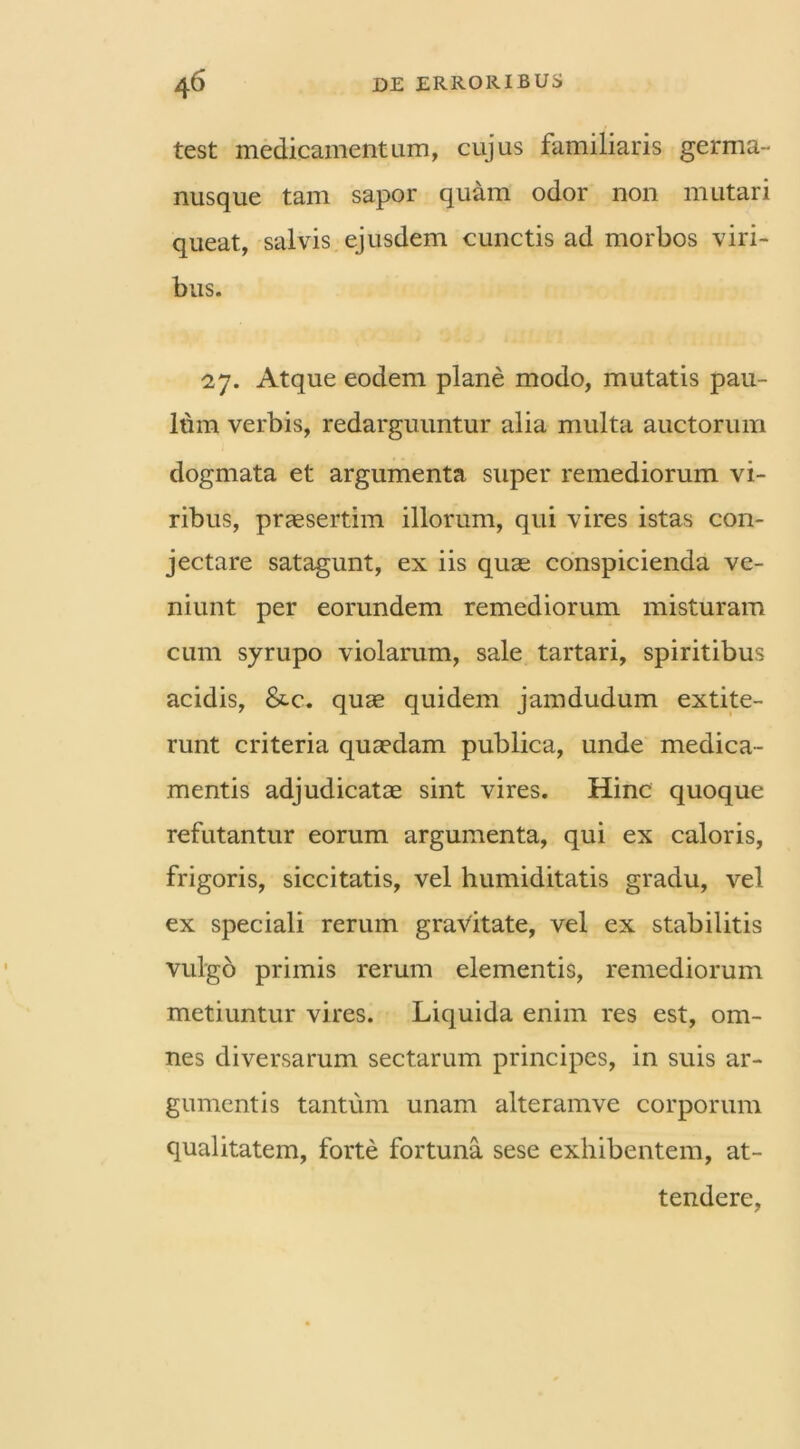 test medicamentum, cujus familiaris germa- nusque tam sapor quam odor non mutari queat, salvis ejusdem cunctis ad morbos viri- bus. 27. Atque eodem plane modo, mutatis pau- lum verbis, redarguuntur alia multa auctorum dogmata et argumenta super remediorum vi- ribus, praesertim illorum, qui vires istas con- jectare satagunt, ex iis quae conspicienda ve- niunt per eorundem remediorum misturam cum syrupo violarum, sale tartari, spiritibus acidis, &-c. quae quidem jamdudum extite- runt criteria quaedam publica, unde medica- mentis adjudicatae sint vires. Hinc quoque refutantur eorum argumenta, qui ex caloris, frigoris, siccitatis, vel humiditatis gradu, vel ex speciali rerum gravitate, vel ex stabilitis vulgo primis rerum elementis, remediorum metiuntur vires. Liquida enim res est, om- nes diversarum sectarum principes, in suis ar- gumentis tantum unam alteramve corporum qualitatem, forte fortuna sese exhibentem, at- tendere,