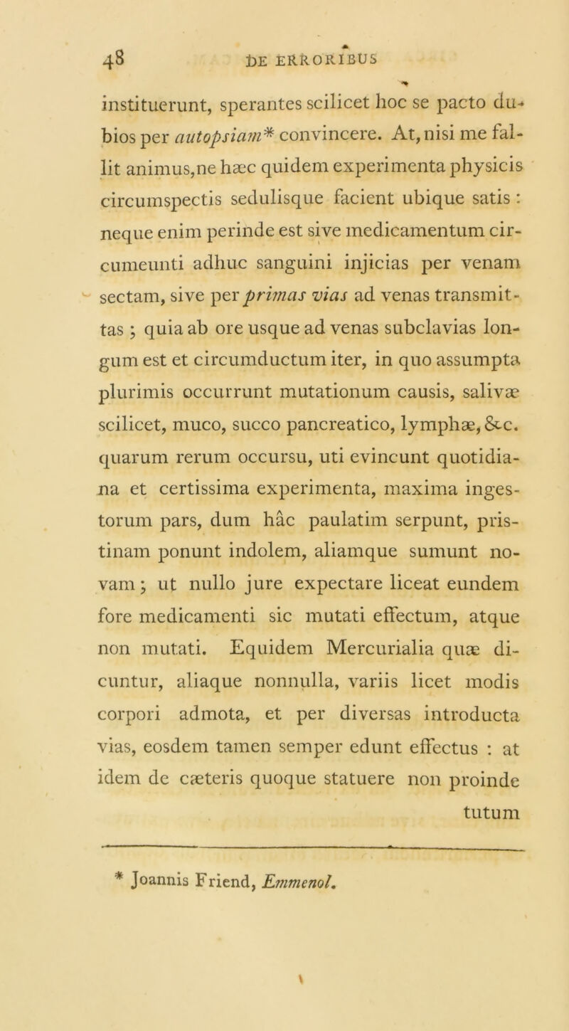 instituerunt, sperantes scilicet hoc se pacto du* bios per ciutopsiam* convincere. At, nisi me fal- lit animus,ne haec quidem experimenta physicis circumspectis sedulisque facient ubique satis: neque enim perinde est sive medicamentum cir- cumeunti adhuc sanguini injicias per venam sectam, sive per primas vias ad venas transmit- tas ; quia ab ore usque ad venas subclavias lon- gum est et circumductum iter, in quo assumpta plurimis occurrunt mutationum causis, salivae scilicet, muco, succo pancreatico, lymphae, &tc. quarum rerum occursu, uti evincunt quotidia- na et certissima experimenta, maxima inges- torum pars, dum hac paulatim serpunt, pris- tinam ponunt indolem, aliamque sumunt no- vam ; ut nullo jure expectare liceat eundem fore medicamenti sic mutati effectum, atque non mutati. Equidem Mercurialia quae di- cuntur, aliaque nonnulla, variis licet modis corpori admota, et per diversas introducta vias, eosdem tamen semper edunt effectus : at idem de caeteris quoque statuere non proinde tutum * Joannis Friend, Emmenol.