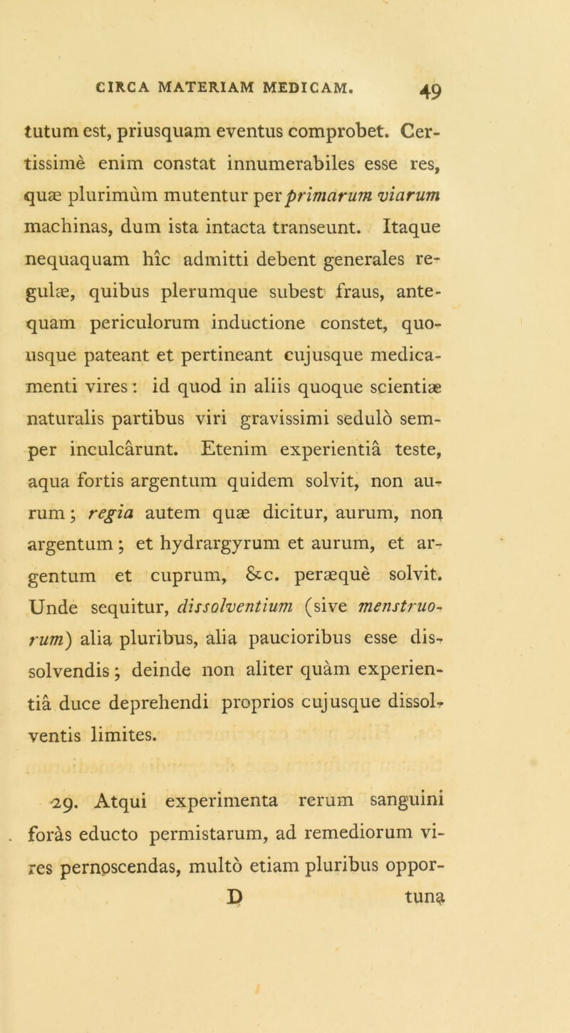 tutum est, priusquam eventus comprobet. Cer- tissime enim constat innumerabiles esse res, quas plurimum mutentur per primarum viarum machinas, dum ista intacta transeunt. Itaque nequaquam hic admitti debent generales re* gulas, quibus plerumque subest fraus, ante- quam periculorum inductione constet, quo- usque pateant et pertineant cujusque medica- menti vires: id quod in aliis quoque scientiae naturalis partibus viri gravissimi sedulo sem- per inculcarunt. Etenim experientia teste, aqua fortis argentum quidem solvit, non au- rum ; regia autem quas dicitur, aurum, non argentum; et hydrargyrum et aurum, et ar- gentum et cuprum, &c. peraeque solvit. Unde sequitur, dissolventium (sive menstruo- rum) alia pluribus, aha paucioribus esse dis- solvendis ; deinde non aliter quam experien- tia duce deprehendi proprios cuj usque dissol- ventis limites. 29. Atqui experimenta rerum sanguini . foras educto permistarum, ad remediorum vi- res pernoscendas, multo etiam pluribus oppor- D tuna