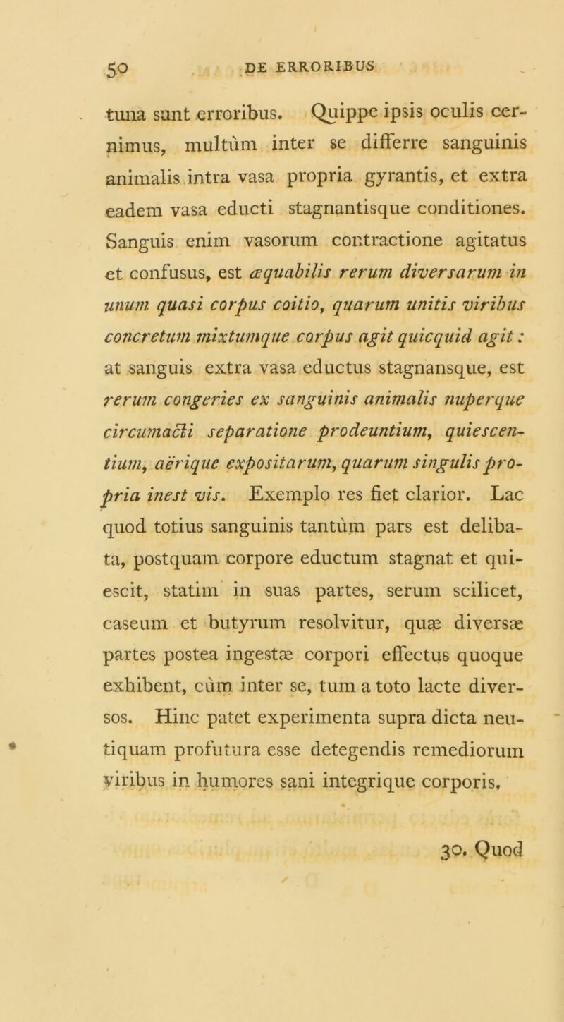 tuna sunt erroribus. Quippe ipsis oculis cer- nimus, multum inter se differre sanguinis animalis intra vasa propria gyrantis, et extra eadem vasa educti stagnantisque conditiones. Sanguis enim vasorum contractione agitatus et confusus, est aequabilis rerum diversarum in unum quasi corpus coitio, quarum unitis viribus concretum mixtumque corpus agit quicquid agit: at sanguis extra vasa eductus stagnansque, est rerum congeries ex sanguinis animalis nuperque circumacli separatione prodeuntium, quiescen- tium, aerique expositarum, quarum singulis pro- pria inest vis. Exemplo res fiet clarior. Lac quod totius sanguinis tantum pars est deliba- ta, postquam corpore eductum stagnat et qui- escit, statim in suas partes, serum scilicet, caseum et butyrum resolvitur, quae diversae partes postea ingestae corpori effectus quoque exhibent, cum inter se, tum a toto lacte diver- sos. Hinc patet experimenta supra dicta neu- tiquam profutura esse detegendis remediorum viribus in humores sani integrique corporis. 30. Quod