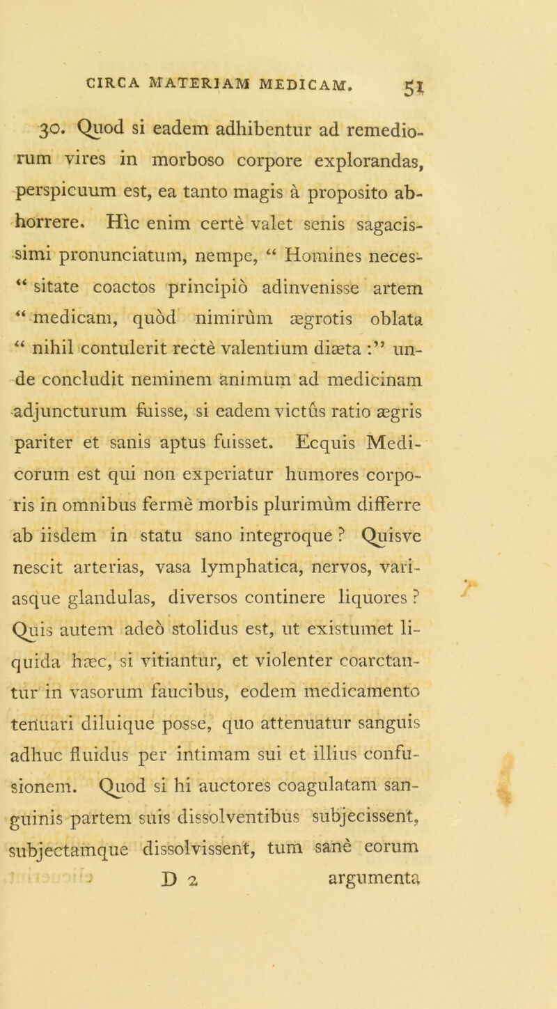 5* 30. Quod si eadem adhibentur ad remedio- rum vires in morboso corpore explorandas, perspicuum est, ea tanto magis a proposito ab- horrere. Hic enim certe valet senis sagacis- simi pronunciatum, nempe, “ Homines neces- “ sitate coactos principio adinvenisse artem “ medicam, quod nimirum aegrotis oblata “ nihil contulerit recte valentium diaeta un- de concludit neminem animum ad medicinam adjuncturum fuisse, si eadem victus ratio aegris pariter et sanis aptus fuisset. Ecquis Medi- corum est qui non experiatur humores corpo- ris in omnibus ferme morbis plurimum differre ab iisdem in statu sano integroque ? Quisve nescit arterias, vasa lymphatica, nervos, vari- asque glandulas, diversos continere liquores ? Quis autem adeo stolidus est, ut existumet li- quida haec, si vitiantur, et violenter coarctan- tur in vasorum faucibus, eodem medicamento tenuari diluique posse, quo attenuatur sanguis adhuc fluidus per intimam sui et illius confu- sionem. Quod si hi auctores coagulatam san- guinis partem suis dissolventibus subjecissent, subjectamque dissolvissent, tum sane eorum ; D 'i argumenta