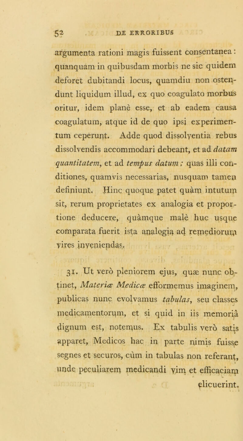 argumenta rationi magis fuissent consentanea: quanquam in quibusdam morbis ne sic quidem deforet dubitandi locus, quamdiu non osten- dunt liquidum illud, ex quo coagulato morbus oritur, idem plane esse, et ab eadem causa coagulatum, atque id de quo ipsi experimen- tum ceperunt. Adde quod dissolyentia rebus dissolvendis accommodari debeant, et ad datam quantitatem, et ad tempus datum; quas illi con- ditiones, quamvis necessarias, nusquam tamen definiunt. Hinc quoque patet quam intutum sit, rerum proprietates ex analogia et propor- tione deducere, quamque male huc usque comparata fuerit ista analogiq ad remediorum vires inyeniendas. : -;p ... '!• 31. Ut vero pleniorem ejus, quae nunc ob- tinet, Materia Medica efformemus imaginem, publicas nunc evolvamus tabulas, seu classes medicamentorum, et si quid in iis memoria dignum est, notemus. Ex tabulis vero satis apparet, Medicos hac in parte nimis fuisse segnes et securos, cum in tabulas non referant, unde peculiarem medicandi vim et efficaciam elicuerinto