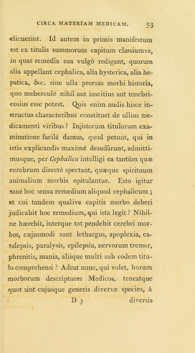«licuerint. Id autem in primis manifestum est ex titulis summorum capitum classiumve, in quas remedia sua vulgo redigant, quorum alia appellant cephalica, alia hysterica, alia he- patica, &c. sine ulla prorsus morbi historia, quo mehercule nihil aut inscitius aut tenebri- cosius esse potest. Quis enim nudis hisce in- structus characteribus constituet de ullius me- dicamenti viribus ? Injistorum titulorum exa- minatione facile damus, quod petunt, qui in istis explicandis maxime desudarunt, admitti- musque, per Cephalica intelligi ea tantum quae cerebrum directe spectant, quaeque spirituum animalium morbis opitulantur. Esto igitur sane hoc sensu remedium aliquod cephalicum ; at cui tandem qualive capitis morbo deberi judicabit hoc remedium, qui ista legit ? Nihil- ne haerebit, interque tot pendebit cerebri mor- bos, cujusmodi sunt lethargus, apoplexia, ca- talepsis, paralysis, epilepsia, nervorum tremor, phrenitis, mania, aliique multi sub eodem titu- lo comprehensi ? Adeat nunc, qui volet, horum morborum descriptores Medicos, teneatque quot sint cujusque generis diversae species, a D 3 diversis