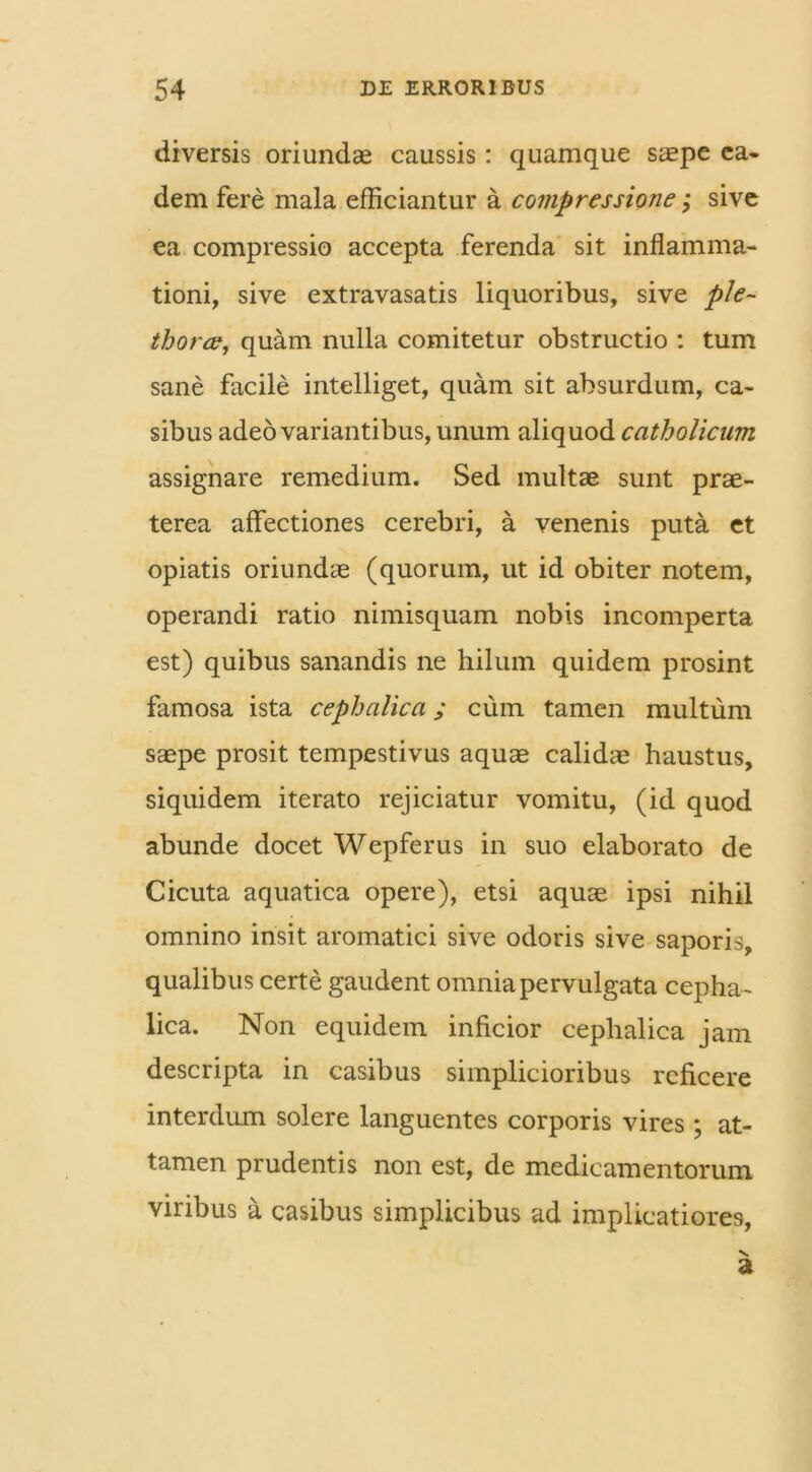 diversis oriundae caussis: quamque saepe ea- dem fere mala efficiantur a compressione; sive ea compressio accepta ferenda sit inflamma- tioni, sive extravasatis liquoribus, sive p/e- thorce, quam nulla comitetur obstructio : tum sane facile intelliget, quam sit absurdum, ca- sibus adeo variantibus, unum aliquod catholicum assignare remedium. Sed multae sunt prae- terea affectiones cerebri, a venenis puta et opiatis oriundae (quorum, ut id obiter notem, operandi ratio nimisquam nobis incomperta est) quibus sanandis ne hilum quidem prosint famosa ista cephalica; cum tamen multum saepe prosit tempestivus aquae calidae haustus, siquidem iterato rejiciatur vomitu, (id quod abunde docet Wepferus in suo elaborato de Cicuta aquatica opere), etsi aquae ipsi nihil omnino insit aromatici sive odoris sive saporis, qualibus certe gaudent omnia pervulgata cepha- lica. Non equidem inficior cephalica jam descripta in casibus simplicioribus reficere interdum solere languentes corporis vires ; at- tamen prudentis non est, de medicamentorum viribus a casibus simplicibus ad implicatiores,