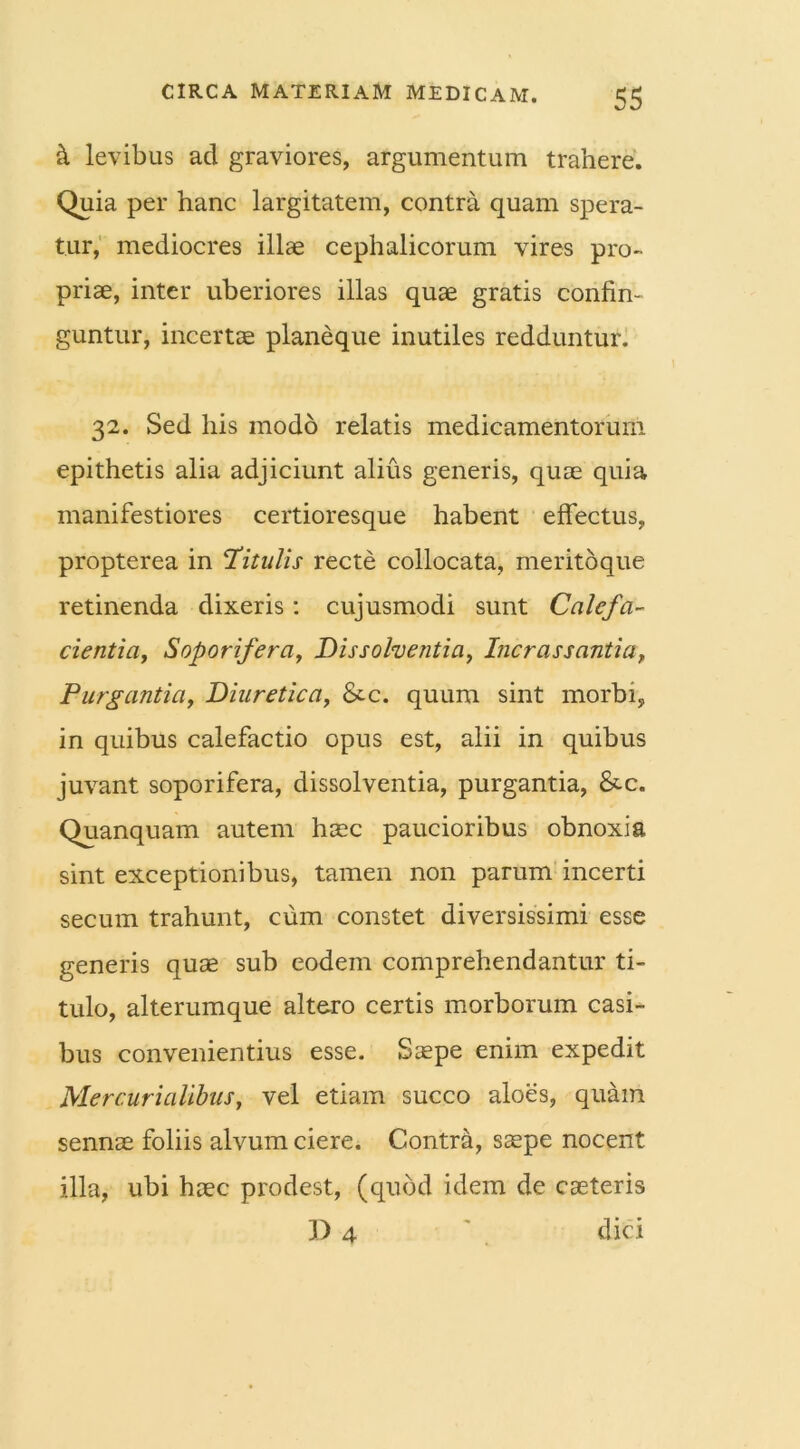 h levibus ad graviores, argumentum trahere. Quia per hanc largitatem, contra quam spera- tur, mediocres illae cephalicorum vires pro- priae, inter uberiores illas quae gratis confin- guntur, incertae planeque inutiles redduntur. 32. Sed his modo relatis medicamentorum epithetis alia adjiciunt alius generis, quae quia manifestiores certioresque habent effectus, propterea in ‘Titulis recte collocata, meritoque retinenda dixeris : cujusmodi sunt Calefa- cientia, Soporifera, Dissolventia, Incrassantia, Purgantia, Diuretica, &-c. quum sint morbi, in quibus calefactio opus est, alii in quibus juvant soporifera, dissolventia, purgantia, &-c. Quanquam autem haec paucioribus obnoxia sint exceptionibus, tamen non parum incerti secum trahunt, cum constet diversissimi esse generis quae sub eodem comprehendantur ti- tulo, alterumque altero certis morborum casi- bus convenientius esse. Saepe enim expedit Mercurialibus, vel etiam succo aloes, quam sennse foliis alvum ciere. Contra, sspe nocent illa, ubi haec prodest, (quod idem de caeteris J) 4 dici