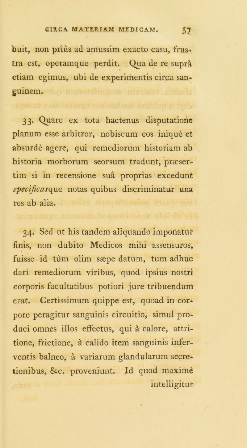 buit, non prius ad amussim exacto casu, frus- tra est, operamque perdit. Qua de re supra etiam egimus, ubi de experimentis circa san- guinem, 33* Quare ex tota hactenus disputatione planum esse arbitror, nobiscum eos inique et absurde agere, qui remediorum historiam ab historia morborum seorsum tradunt, praeser- tim si in recensione sua proprias excedunt specificasque notas quibus discriminatur una res ab alia. 34. Sed ut his tandem aliquando imponatut finis, non dubito Medicos mihi assensuros, I fuisse id tum olim saepe datum, tum adhuc dari remediorum viribus, quod ipsius nostri corporis facultatibus potiori jure tribuendum erat. Certissimum quippe est, quoad in cor- pore peragitur sanguinis circuitio, simul pro- duci omnes illos effectus, qui & calore, attri- tione, frictione, a calido item sanguinis infer- ventis balneo, a variarum glandularum secre- tionibus, &c. proveniunt. Id quod maxime intelligitur